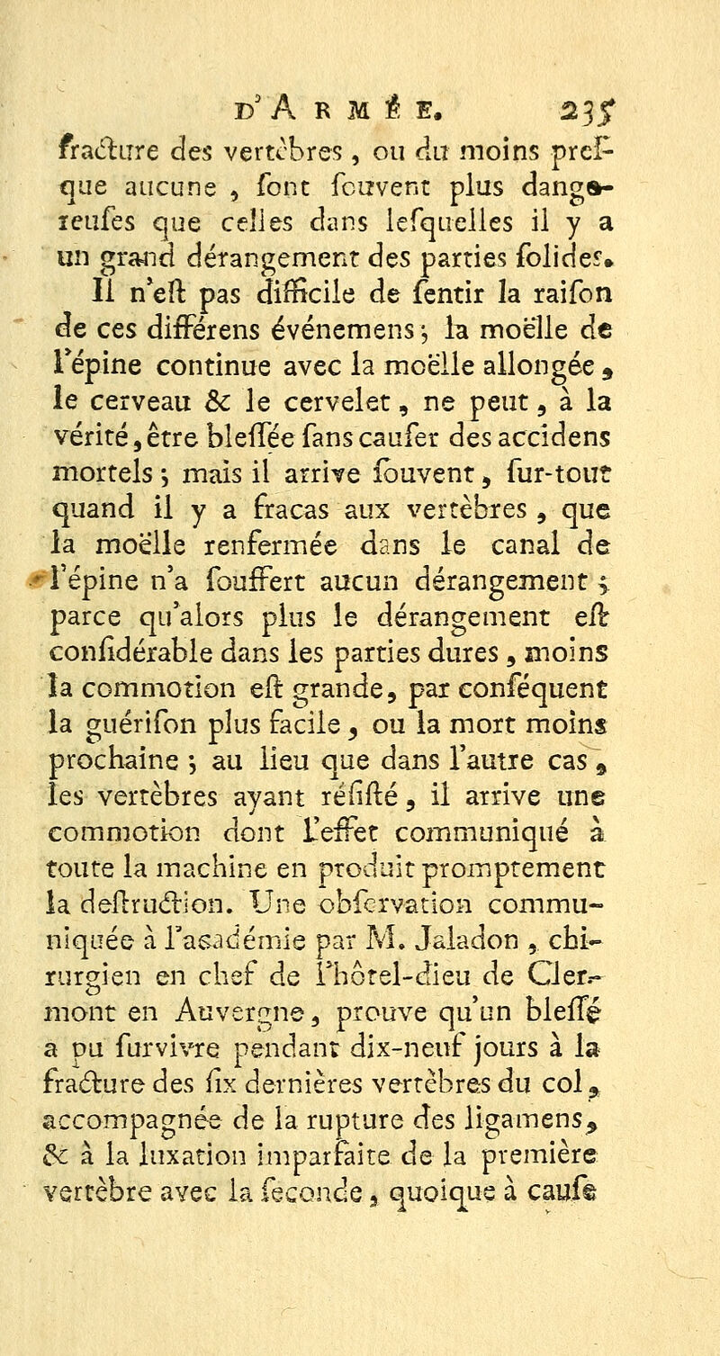 fracture des vertèbres , ou du moins prcl- que aucune , font fcizvent plus danga- ïeufes que celles dans lefquelles il y a un grand dérangement des parties folides. Il n'eft pas difficile de fentir la raifon de ces différens événemens -, la moelle de l'épine continue avec la moelle allongée 9 le cerveau Se le cervelet, ne peut, à la vérité, être bleffée fans caufer des accidens mortels *, mais il arrive ibuvent, fur-tout quand il y a fracas aux vertèbres, que la moelle renfermée dans le canal de •■l'épine n'a foufFert aucun dérangement > parce qu'alors plus le dérangement eft coniidérable dans les parties dures , moins la commotion eft grande, par conféquent la guérifon plus facile, ou la mort moins prochaine -, au lieu que dans l'autre cas \ les vertèbres ayant réiiflé 9 il arrive une commotion dont L'effet communiqué à toute la machine en produit promptement la deitrudtion. Une obfervation commu- niquée à l'académie par M. Jaladon , chi- rurgien en chef de Thôtel-dieu de Cler.~ mont en Auvergne, prouve qu'un bielTé a pu furvivre pendant dix-neuf jours à la fracture des fix dernières vertèbres du col5 accompagnée de la rupture des ligamens^ & à la luxation imparfaite de la première verrèbre avec la féconde 3 quoique à cauf©