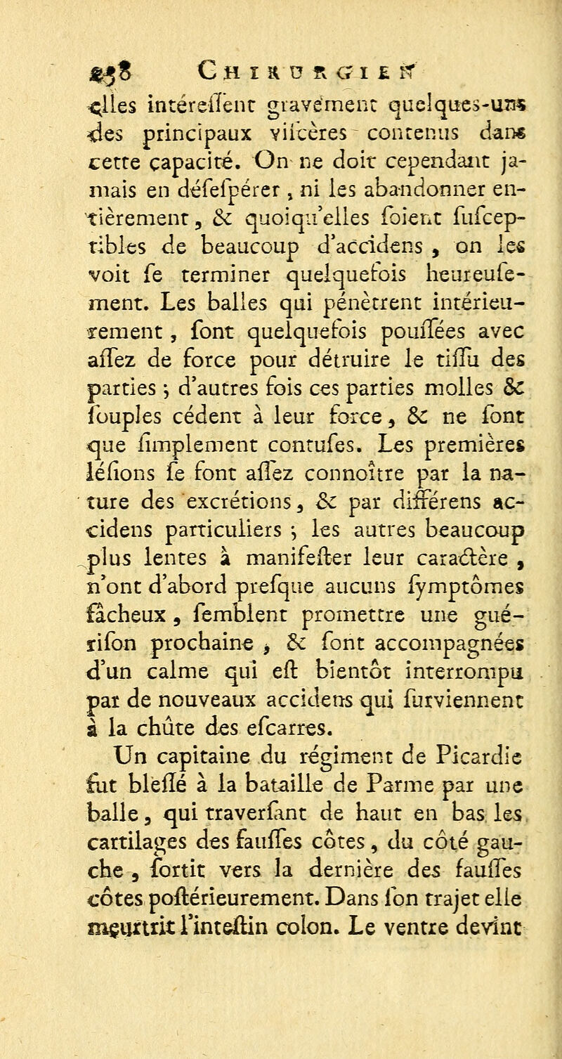 $j8 GHUDR(?I£îf ^lles intéreffent gravement quelques-um des principaux viicères-contenus dan* cette capacité. On ne doit cependant ja- mais en défefpérer , ni les abandonner en- tièrement, & quoiqu'elles (oient fufeep- tibles de beaucoup d'aCcidens , on 1q$ voit fe terminer quelquefois heureufe- ment. Les balles qui pénètrent intérieu- rement , font quelquefois pomTées avec affez de force pour détruire le tiiïu des parties j d'autres fois ces parties molles &: Toupies cèdent à leur force, & ne font que (implemcnt contufes. Les premières léfîons fe font allez connoître par la na- ture des excrétions, ôc par différens ac- cidens particuliers -, les autres beaucoup plus lentes à manifefter leur caractère , n'ont d'abord prefque aucuns (ymptômes fâcheux, femblent promettre une gué- rifon prochaine -, de font accompagnées d'un calme qui eft bientôt interrompu pat de nouveaux accidens qui furviennent à la chute des efearres. Un capitaine du régiment de Picardie fut blefle à la bataille de Parme par une balle 3 qui traverfmt de haut en bas les cartilages des faunes côtes, du côté gau- che , fortit vers la dernière des faulfes côtes poftérieurement. Dans fon trajet elle mçurtrit l'inteûin colon. Le ventre devint