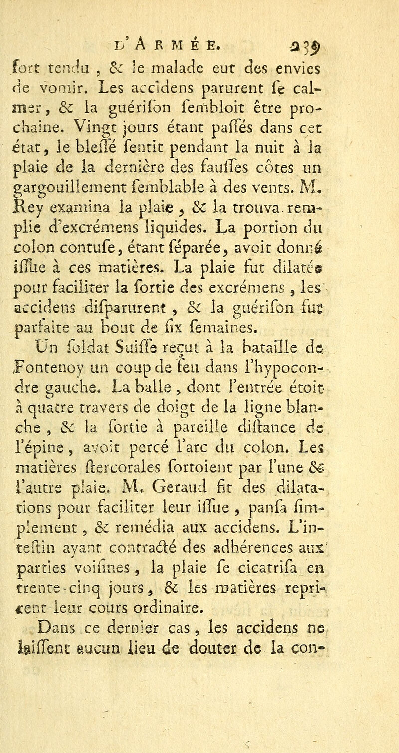 l'Armé e. a 5* fort tendu , Se le malade eut des envies de vomir. Les accidens parurent fe cal- mer, Se la guérifon fembloit être pro- chaine. Vingt jours étant pafles dans cet état, le bleilé fentit pendant la nuit à la plaie de la dernière des faillies côtes un gargouillement femblable à des vents. M. Key examina la plaie 3 & la trouva, rem- plie d'excrémens liquides. La portion dit colon contufe, étant féparée, avoit donné ifïiie à ces matières. La plaie fut dilaté© pour faciliter la fortie des excrémens , les accidens difparuren? , Se la guérifon fut parfaite au bout de ilx femaines. Un foidat Su'ifle reçut à la bataille de- jFontenoy un coup de feu dans l'hypocon- - dre gauche. La balle , dont l'entrée étoit à quacre travers de doigt de la ligne blan- che , Se la fortie à pareille dillance de' l'épine , avoit percé l'arc du colon. Les matières ftercorales fortoient par l'une Se l'autre plaie. JVL Geraud fit des dilata- tions pour faciliter leur iflue , panfa fini- plemeut, Se remédia aux accidens. L'in- teftin ayant contracté des adhérences aux' parties voiffti.es , la plaie fe cicatrifa en trente-cinq jours, Se les matières repri- cent leur cours ordinaire. Dans ce dernier cas, les accidens ne biffent aucun lieu de douter de la con-