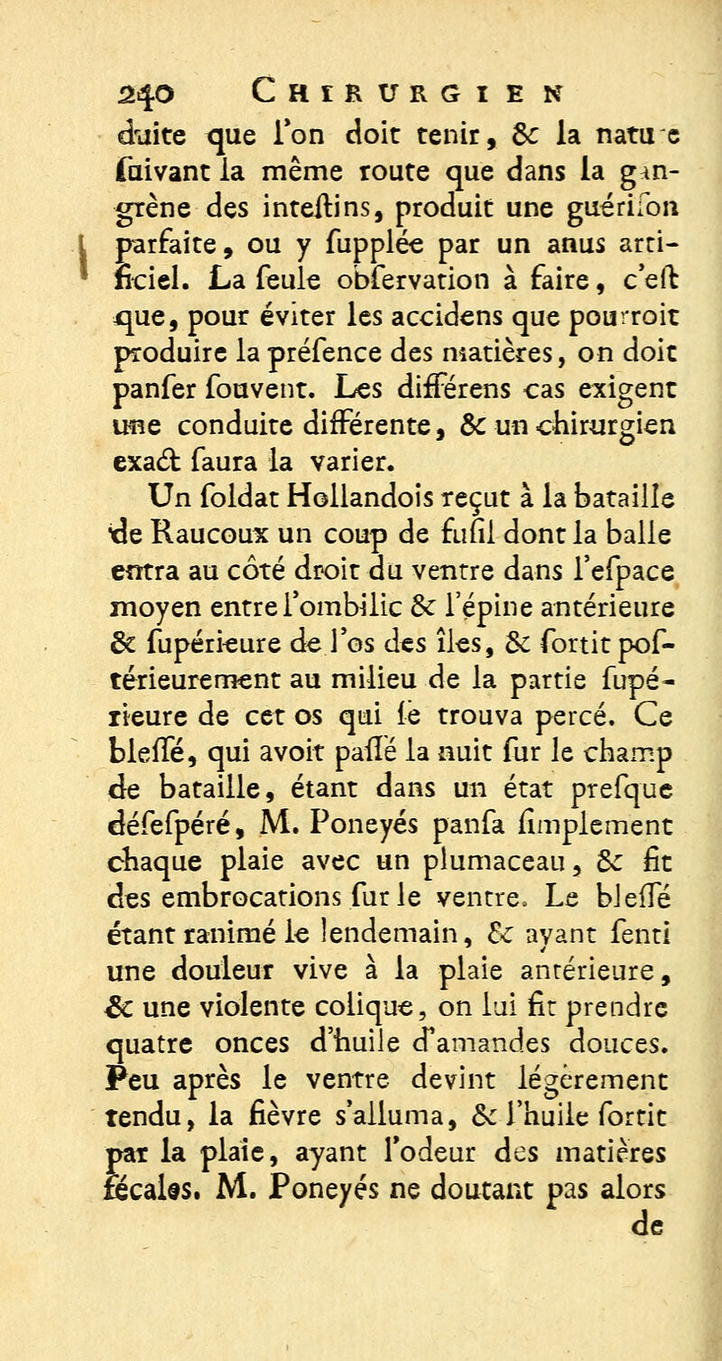 chiite que Ton doit tenir, 8c la natuc faivant la même route que dans la gan- grène des inteitins, produit une guérifon \ parfaite, ou y fupplée par un anus arti- ■ nciel. La feule obfervation à faire, c'efb que, pour éviter les accidens que pourroit produire la préfence des matières, on doit panfer fouvent. Les différens cas exigent ime conduite différente, &c un chirurgien exad: faura la varier. Un foldat Hollandois reçut à la bataille de Raucoux un coup de funl dont la balle entra au côté droit du ventre dans l'efpace moyen entre l'ombilic Se l'épine antérieure Se fupérieure de .l'os des îles, 6c fortit pos- térieurement au milieu de la partie fupé- rieure de cet os qui le trouva percé. Ce bleue, qui avoir paiïé la nuit fur le champ de bataille, étant dans un état prefque défefpéré, M. Poneyés panfa limplement chaque plaie avec un plumaceau, 6c fit des embrocations fur le ventre. Le bleffé étant ranimé le lendemain, 6c ayant fenti une douleur vive à la plaie antérieure, Se une violente colique, on lui fit prendre quatre onces d'huile cTamand.es douces. Peu après le ventre devint légèrement tendu, la fièvre s'alluma, 6c l'huile fortit pat la plaie, ayant l'odeur des matières fecaks. M. Poneyés ne doutant pas alors de