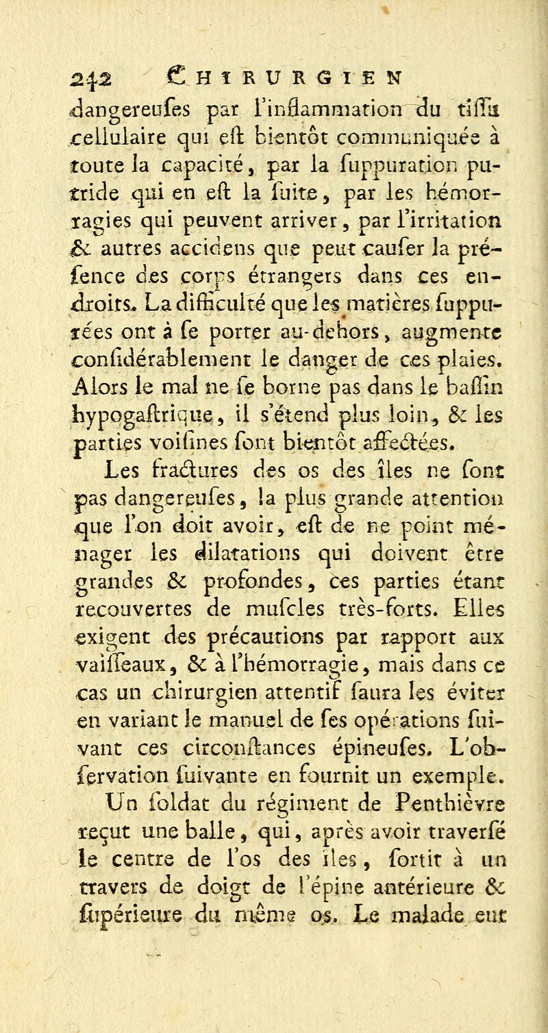 dangereufes par l'inflammation du 'tifîii cellulaire qui eft bientôt communiquée à toute la capacité, par la fuppuration pu- tride qui en eft la fuite , par les hémor- ragies qui peuvent arriver, par l'irritation 46c autres accidens que peut caufer la pré- fence des corps étrangers dans ces en- droits. La difficulté que lesmatières fuppu- ïées ont à fe porter au-dehors, augmente confidérablement le danger de ces plaies. Alors le mal ne fe borne pas dans le bafim hypogailrique, il s'étend plus loin, & les parties voifmes font bientôt affectées. Les fra&ures des os des îles ne font pas dangereufes, la plus grande attention que l'on doit avoir, eit de ne point mé- nager les dilatations qui doivent être grandes & profondes, ces parties étant recouvertes de mufcles très-forts. Elles exigent des précautions par rapport aux vaiflèaux, Se à l'hémorragie, mais dans ce cas un chirurgien attentif faura les éviter en variant îe manuel de fes opérations fni- vant ces circonltances épineufes. L'oh- fervation fuivante en fournit un exemple. Un ibldat du régiment de Penthièvre reçut une balle, qui, après avoir traverfé le centre de l'os des îles, fortit à un travers de doigt de l'épine antérieure &c fupérieure du même os. Le malade eut