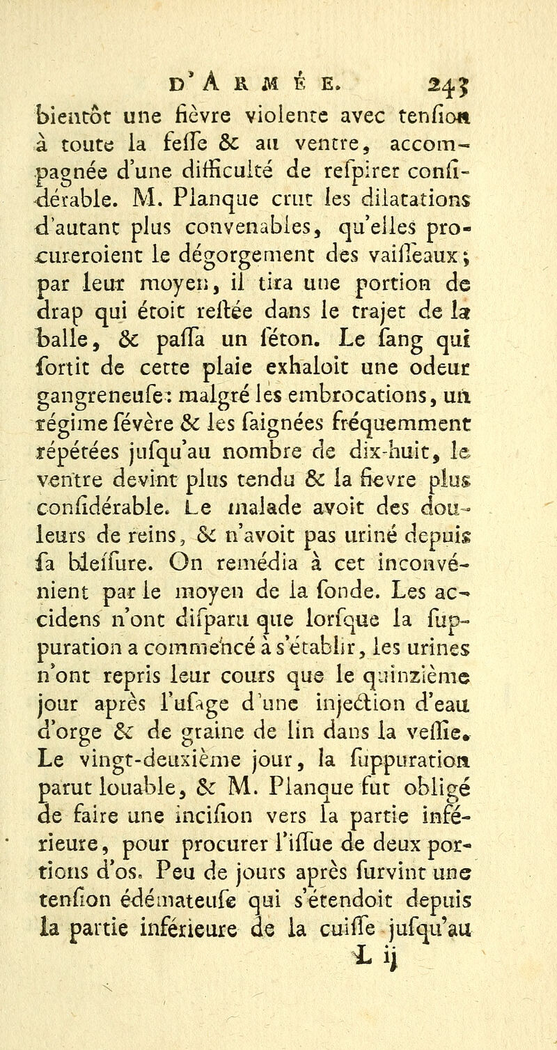 bientôt une lièvre violente avec tenfio» à toute la feife & ait ventre, accom- pagnée d'une difficulté de refpirer conii- dérable. M. Planque crut les dilatations d'autant plus convenables, qu'elles pro- ^ureroient le dégorgement des vaiileaux ; par leur moyen, il tira une portion de drap qui étoit reliée dans le trajet de !ar Italie, Se paiïa un féton. Le fang qui fortic de cette plaie exhaloit une odeur gangreneufe: malgré les embrocations, uil régime févère Se les faignées fréquemment répétées jufqu'au nombre de dix-huit, le ventre devint plus tendu Se la fièvre plus coniidérable. Le malade avoit des dou- leurs de reins, Se n'avoit pas uriné depuis fa bieifure. On remédia à cet inconvé- nient par le moyen de la fonde. Les ac^ cidens n'ont difparu que lorfque la fup- puration a commencé à s'établir, les urines n'ont repris leur cours que le quinzième jour après fafage d'une inje&ion d'eau d'orge Se de graine de lin dans la veille. Le vingt-deuxième jour, la fuppuratio» parut louable, Se M. Planque fut obligé de faire une inciiion vers la partie infé- rieure , pour procurer l'iiTue de deux por- tions d'os. Peu de jours après furvint une tenfion édémateufe qui s'étendoit depuis la partie inférieure de ia cuiife jufqu'au