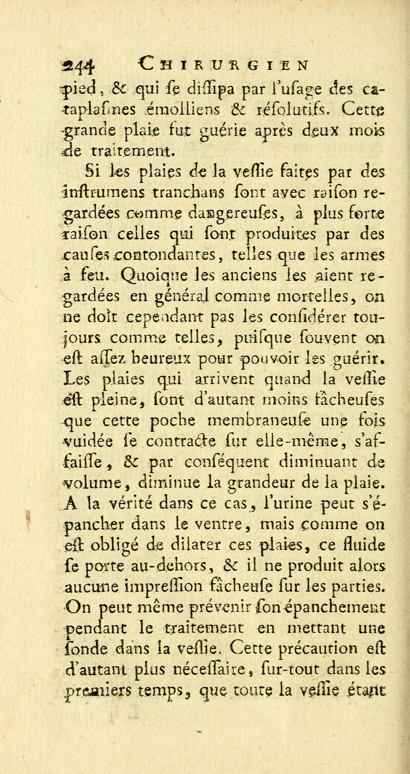 -pied, <■& qui fe dhTipa par Tufage des ca- taplafmes émoiliens Se réfolutifs. Cette •grande plaie rut guérie après deux mois de traitement. Si les plaies d-e la veflie faites par des înfttumens tranchans font avec raifon re- gardées ewmme dasgereufes, à plus forte ïaifon celles qui font produites par des caufescontondantes, telles que les armes à feu. Quoique les anciens les aient re- gardées en général comme mortelles, on ne doit cependant pas les conildérer tou- jours comme telles, puifque fouvent on eft allez heureux pour pouvoir les guérir. Les plaies qui arrivent quand la veille éft pleine, font d'autant moins racheufes •que cette poche membraneufe une fois vuidée le contracte fur elle-même, s'af- faiffe , & par eonféquent diminuant de volume, diminue la grandeur de la plaie. A la vérité dans ce cas, l'urine peut s'é- pancher dans le ventre, mais comme on e{l obligé de dilater ces plaies, ce fluide fe porte au-dehors, & il ne produit alors aucune impredion fâcheufe fur les parties. •On peut même prévenir fonépanchement pendant le traitement en mettant une fonde dans la vellie. Cette précaution eft d'autant plus néceflaire, fur-tout dans les premiers temps, que toute la veille étant