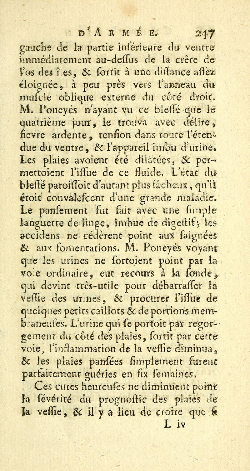 gauche de la partie inférieure du ventre immédiatement au-deiïus de la crête de Vos des lies, & fortit à une diitance ailer éloignée ? à peu près vers l'anneau du mufcle oblique externe du coté droit*. M. Poneyés n'ayant vu ce bieflé que le quatrième jour, le trouva avec délire, fièvre ardente 9 tenfion dans toute l'éten- due du ventre, d< l'appareil imbu d'urine. Les plaies avoient été dilatées, Se per- mettaient Tiflue de ce fluide. L'état dis blefTé paroiiToit d'autant plus fâcheux, qu'il étoit convalefcent d'une grande maladie* Le panfement fut fait avec une fimole languette de linge, imbue de digeitif y les accidens ne cédèrent point aux faignées ëc aux fomentations. M. Poneyés voyant que les urines ne fortoient point par la vo-e ordinaire, eut recours à la fonde, qui devint très-utile pour débarraffer la vefîie des urines, & procurer fifïue de quelques petits caillots ôc de portions men> braneufes. L'urine qui fe porfoit par regor— gement du coté des plaies, fortit par cette voie, 1'inffammation de la vefîie -diminua, & les plaies panfées amplement furent parfaitement guéries en lix femaines, Ces cures heureufes ne diminuent point la févérité du prognoftie des plaies de la veflie, ôc il y a lieu de croire que fi L iv