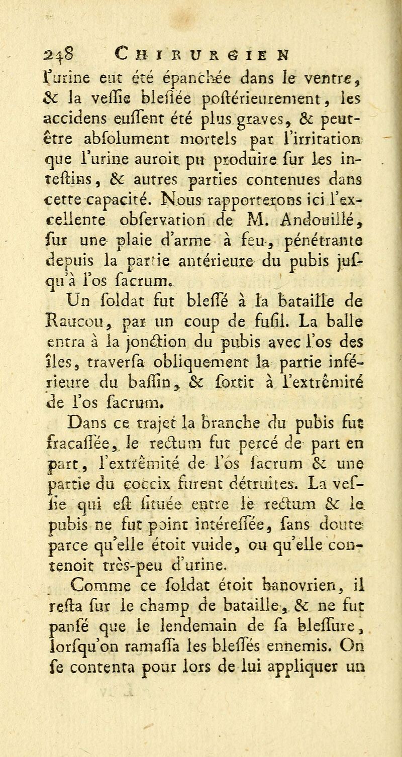 farine eut été épanchée dans Je ventre, 8c la veffie bleiiée poftérieurement, les accidens enflent été plus graves, & peut- être abibiument mortels pat l'irritation que l'urine auroit pu produire fur les in- îeftins, Ôc autres parties contenues dans cette capacité. Nous rapporterons ici l'ex- cellente obfervation de M. Andouillé, fur une plaie d'arme à feu, pénétrante depuis la patrie antérieure du pubis juf- qn'à Fos facrum^ Un foldat fut blefîe à la bataille de Kaucou, par un coup de fufil. La balle entra à la jonction du pubis avec l'os dss îles, traverfa obliquement la partie infé- rieure du bailin,. &c fortit à l'extrémité de l'os facruiiî. Dans ce trajet la branche du pubis fut fracaflée,. le rectum fut percé de part en part, l'extrémité de los facrum 8c une partie du coceix furent détruites. La vef- iîe qui eil limée entre le reclam & le. pubis ne fut paint intérelTée, fans doute parce quelle étoit vuîde, ou qu'elle con- tenoit très-peu d'urine. Comme ce foldat étoit banovrien, il refta fur le champ de bataille, 8c ne fut panfé que le lendemain de fa bleffure 3 lorfqu'on ramafTa les blelTés ennemis. On fe contenta pour lors de lui appliquer un