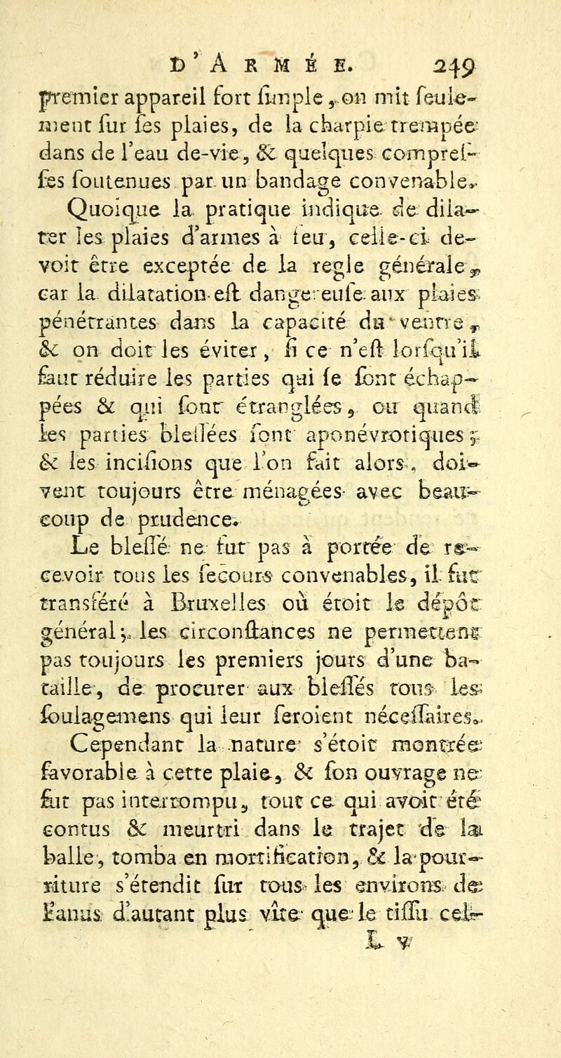 premier appareil fort ilrnple ron mit feule- ment fur fès plaies, de la charpie trempée- dans de l'eau de-vie, & quelques cornpref- fes fomenues par. un bandage convenable*- Quoique la pratique indique de: dila- ter les plaies d'armes à ieu, celle-ci de- voit être exceptée de la règle générale, car la. dilatation-eit dangereufeaux plaies: pénétrantes dans la capacité du4 ventre T &t on doit les éviter, lî ce n'eft lorsqu'il £aut réduire les parties qui (e font échap- pées & qui fonr étranglées 9. ou quand; les parties bleilées font ' aponévrotiques* &c les incifions que Ton fait alors, doi- vent toujours être ménagées- avec beau- coup de prudence* Le bleflé ne. tut pas à portée de. re- cevoir tous les fecours convenables, ii fur transféré à Bruxelles où croit le dépôt général *,, les. circonstances ne permettent pas toujours les premiers jours d'une Ba- taille, de procurer aux ■ bleffés tous le& ibulagemens qui leur feroient néceflàkes- Cependant la nature- s'étoit montrés; favorable à cette plaie-, & fon ouvrage -ne; for pas interrompu5 tout ce qui avoit été eontus & meurtri dans le trajet de là. balle, tomba en mortification, ôc la* pour- riture s'étendit fur tous- les environs: des Fanas, doutant plus vire que le tiffu ceir- ii *