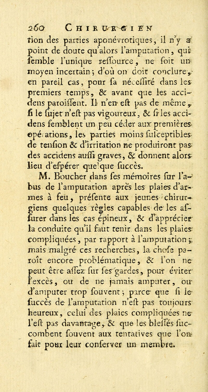 2Ô*0 C H I R qrRNgr I É N tion des parties aponévrotiques, il n'y s point de doute qu'alors l'amputation, que ïembie l'unique refïource, ne foit uré moyen incertain -, d'où on doit conclurey en pareil cas, pour fa néceiîlré dans les premiers temps, de avant que les acci- dens paroi^ent. Il n'en eft pas de même v i\ le fujetn'eft pas vigoureux, &; ftles acci- dens femèlent un peu céder aux premières^ opérations, les parties moins fufceptibles^ de tenfion & d'irritation ne produiront pas- des accidens auifî graves, & donnent alor& lieu d'efpérer quelque fuccès. M. Boucher dans Tes mémoires for 1W bus de l'amputation après les plaies d'ar- mes à feu, préfente aux jeunes < chinit* giens quelques règles capables de les af- furer dans les cas épineux, ôc dapprécier ta conduite qu'il faut tenir dans les plaies compliquées, par rapport à l'amputation-,; mais malgré ces recherches, la chofe pa- roît encore problématique, Ôc l'on ne peut être afTez fur fes~ gardes, pour éviter l'excès, ou de ne jamais amputer, ou* d'amputer trop fouvent ; parce que fi le fuccès de l'amputation n'eft pas toujours heureux, celui des pkies compliquées ne l'eft pas davantage,. & que les bleifés fuc- combent fouvent aux tentatives que l'oa; fait pour leur confervex un membre.