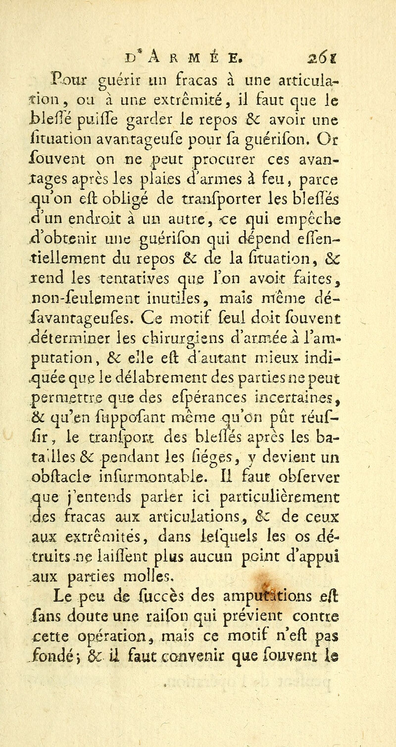 Pour guérir un fracas cà une articula- tion , ou à une extrémité, il faut que le Jblefié puiffe garder le repos 3c avoir une iituation avantageufe pour fa guérifon. Or Ibuvent on ne peut procurer ces avan- tages après les plaies d'armes à feu, parce .qu'on eit obligé de tranfporter les bielles d'un endroit à un autre, ce qui empêche .d'obtenir une guérifon qui dépend effen- tiellement du repos &c de la frtuation, 8c *end les tentatives que l'on avok faites, non-feulement inutiles, mais même dé- favantageufes. Ce motif feul doit fouvent déterminer les chirurgiens d'armée 1 l'am- putation, de elle eft d'autant mieux indi- quée que le délabrement des parties ne peut permettre que des efpérances incertaines, & qu'en fuppofant même qu'on pût réuf- iir, le tranfport des bleues après les ba- tailles Se pendant les (iéges, y devient un obftacie infurmontable. Il faut obferver ^que j'entends parler ici particulièrement des fracas aux articulations, èC de ceux aux extrémités, dans lefquels hs os dé- truits ne laîfTent plus aucun point d'appui aux parties molles. Le peu de fuccès des amputations eft fans doute une raifon qui prévient contre cette opération, mais ce motif n'eft pas fondé*, de U faut convenir que fouvent h