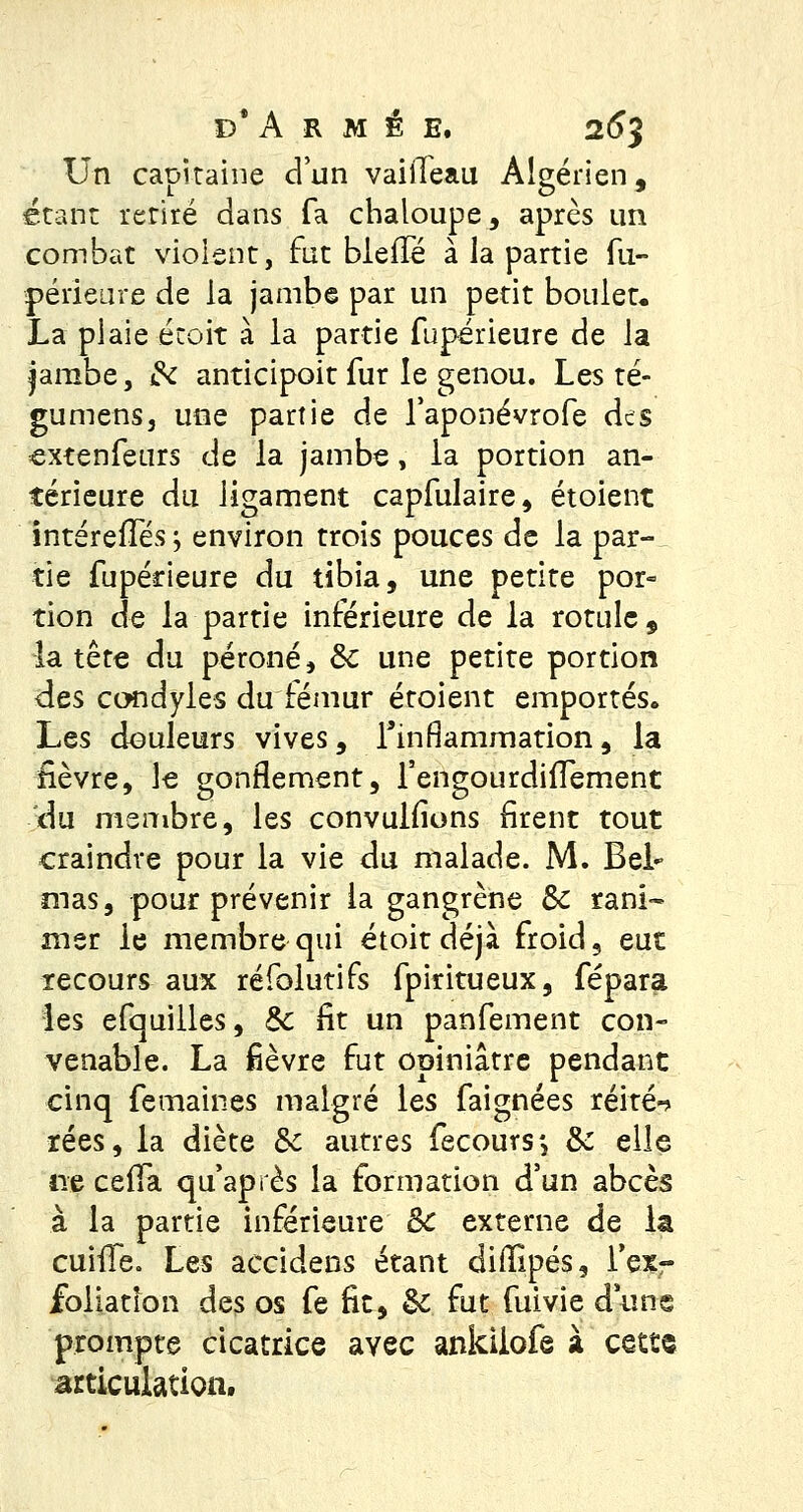Un capitaine cl un vaiiTeau Algérien, étant retiré dans fa chaloupe, après un combat violent, fut bieffé à la partie fu- périeure de la jambe par un petit boulet* La plaie écoit à la partie fuperieure de la jambe, & anticipoit fur le genou. Les té- gumensj une partie de l'aponévrofe des extérieurs de la jambe, la portion an- térieure du ligament capfulaire, étoient intérefTés ; environ trois pouces de la par- tie fupérieure du tibia, une petite por- tion de la partie inférieure de la rotule, la tête du péroné, &c une petite portion des condyles du fémur étoient emportés. Les douleurs vives, l'inflammation, la fièvre, le gonflement, fengourdiiïement du meuibre, les convulfions firent tout craindre pour la vie du malade. M. Bel mas, pour prévenir la gangrène Se rani- mer le membre qui étoit déjà froid, eut recours aux réfolutifs fpiritueux, fépara les efquilles, &; fit un panfement con- venable. La fièvre fut opiniâtre pendant cinq femaines malgré les faignées réité-» rées, la diète Se autres fecoursj & elle ne cefla qu'après la formation d'un abcès à la partie inférieure 8c externe de la cuifTe. Les accidens étant difîlpés, l'ex- foliatlon des os fe fit, Si fut fuivie dune prompte cicatrice avec ankilofe à cetts articulation.