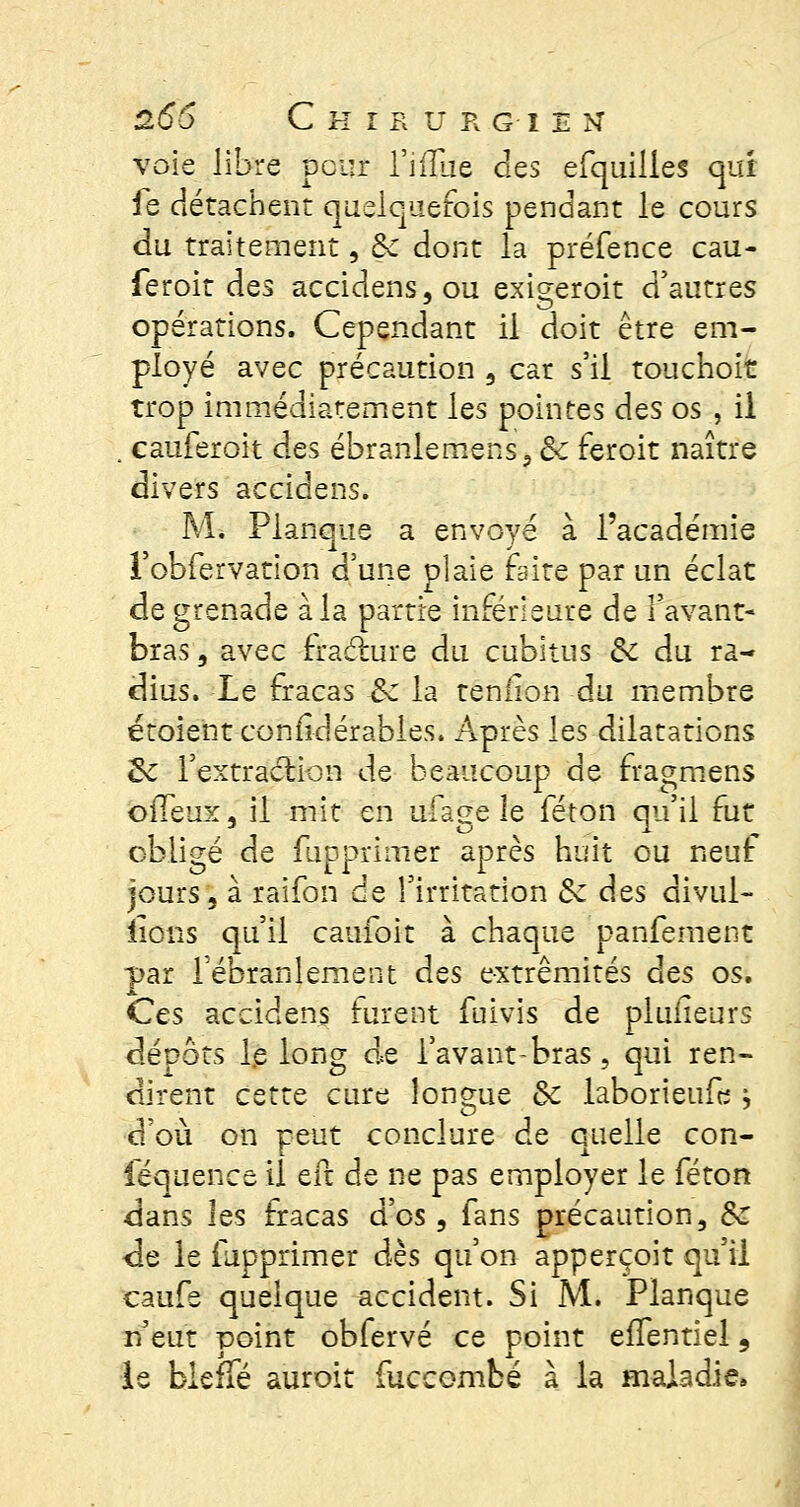 voie libre peur l'iiîue des efquilies qui ie détachent quelquefois pendant le cours du traitement, Se dont la préfence cau- feroit des accidens, ou exigeroit d'autres opérations. Cependant il doit être em- ployé avec précaution 3 car s'il touchoit trop immédiatement les pointes des os., il . cauferoit des ébraniemens, & feroit naître divers accidens. M* Planque a envoyé à l'académie l'obfervation d'une plaie faite par un éclat de grenade à la partie inférieure de l'avant- bras, avec fracture du cubitus Se du ra- dius. Le fracas Se la teniion du membre étoient conildérabies. Après les dilatations &: fextraction de beaucoup de fragmens ofleux, il mit en ufage le féton qu'il fut obligé de fupprimer après huit ou neuf jours, à raifon de l'irritation Se des divul- lions qu'il caufoit à chaque panfement par l'ébranlement des extrémités des os. Ces accidens furent fuivis de pluiîeurs dépôts le long de l'avant-bras, qui ren- dirent cette cure longue Se laborieufe > d'où on peut conclure de quelle con- féquence il efc de ne pas employer le féton dans les fracas d'os, fans précaution 3 Se de le fupprimer dès qu'on apperçoit qu'il caufe quelque accident. Si M. Planque n'eut point obfervé ce point efïentiel 9 le bleffé auroit fuccombé à la maladie»