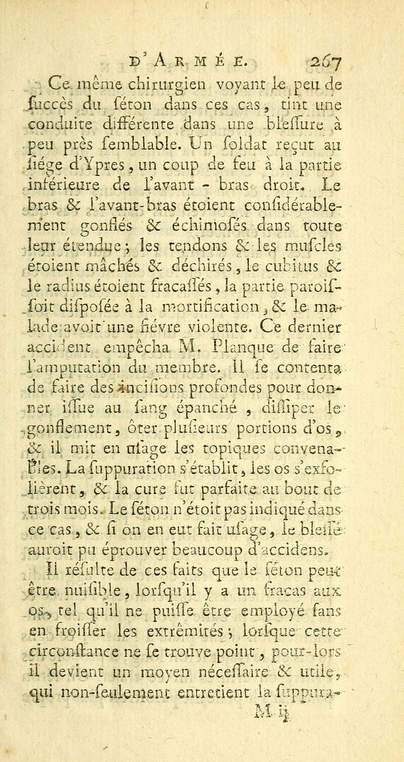 ; Ce. même chirurgien voyant le peu de .jfuccès du féton dans ces cas, tînt une conduite différente .dans une bleffure à peu près fembiable. Un Foldat reçut au iiége d'Ypres,un coup de feu à la partie intérieure de l'avant - bras droit. Le bras &ç l'avant-bras étoient confidérable- m'ent gonflés èc échimofés dans toute leur étendue -, les tendons & les mufcles étoient mâchés & déchirés , le cubitus Bc le radius étoient fracaflés , la partie- paroif- .fo'it difpofée à la mortification^ 8c le: ma- lade avoit'une fièvre violente. Ce dernier accident empêcha M. Planque de faire l'amputation du membre. 11 le contenta de Elire desiuciiions profondes pour don- ner iflue au lang épanché , dliUper le gonflement 3 oter pluiieurs portions d'os 9 Se il mit en triage les topiques convena- 5» t r - >' \ r î ' ' r oies. La iuppuration s établit, les os s exfo- lièrent, $ç la cure fut parfaite au bout de trois mois. Le féton n'étoit pas indiqué dans- ée cas , 6c il on en eut fait uiaee, le blette auroit pu éprouver beaucoup d'accidetis» li refaite de ces faits que le féton peut être, nuifible, lorfqu'il y a un fracas aux os^ tel qu'il ne punie être employé fans en froiffer les extrémités-, lorique cette circonltance ne fe trouve point, pour-lors il devient un moyen néceiTaire & utile-, qui non-feulement entretient la■. fiïppiira--
