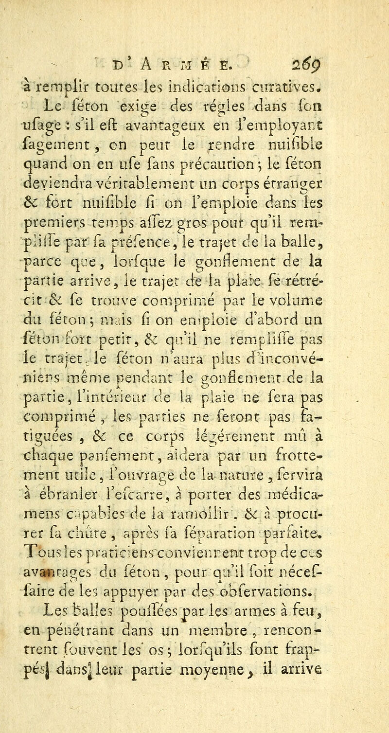 à remplir toutes les indications curatlves. Le féton exige des régies dans fon ufage : s'il eft avantageux en l'employant fagement, en peut le rendre nuifible quand on en ufe fans précaution ; le féton deviendra véritablement un corps étranger 8c fort nuifible fi on Terri ploie dans les premiers temps allez gros pour qu'il rem- pliife par fa préfence, le trajet de la balle, parce que, lorfque le gonflement de la partie arrive, le trajet de la plaie fe rétré- cit & fe trouve comprimé par le volume du féton -y mais £ on emploie d'abord un féton fort petit, & qu'il ne remplïîTe pas le trajet, le féton n'aura plus dfinconvé- nier-s même pendant le eonflement de la partie, l'intérieur de la plaie ne fera pas comprimé , les parties ne feront pas Fa- tiguées , &c ce corps légèrement mû à chaque panfement, aidera par un frotte- ment utile 5 l'ouvrage de la nature 3 fer vira à ébranler l'efearre, a porter des médica- mens capables de la ramollir. bc à procu- rer fa chiite , après fa féparation parfaite* Tous les praticiens conviennent trop de ces avantages du féton , pour qu'il foit nécef- faire de les appuyer par des obfervations. Lqs balles pouiléespar les armes à feu, en pénétrant dans un membre , rencon- trent Couvent les' os -, lorfqu'ils font trap- pes} dans|leur partie moyenne, il arrive