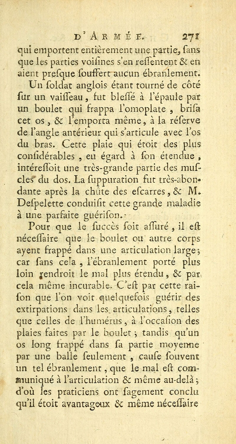 qui emportent entièrement une partie3 fans que les parties voiiines s'en reiTentent de en aient prefque foufFert aucun ébranlement. Un fbldat anglois étant tourné de côté fur un vahTeau, fut bleffé à l'épaule par un boulet qui frappa l'omoplate , brifa cet os 3 8c l'emporta même, à la réferve de l'angle antérieur qui s'articule avec l'os du bras. Cette plaie qui étoit des plus considérables , eu égard a fon étendue , intérefîoit une très-grande partie des muf- cles* du dos. La fuppurarion fut très-abon- dante après la chute des efearres, Se M, Defpelette conduifit cette grande maladie a une parfaite guenlon.r Pour que le fuccès foit allure , il eft néceffaire que le boulet ou autre corps ayent frappé dans une articulation large\ car fans cefa 9 l'ébranlement porté plus loin ^endroit le mal plus étendu, &c par, cela même incurable. C'eft par cette rai- fon que l'on voit quelquefois guérir des extirpations dans les, articulations, telles que celles de l'humérus 5 à l'occafion des plaies faites par le boulet j tandis qu'un os long frappé dans fa partie moyenne par une balle feulement , caufe fouvent un tel ébranlement, que le mal e(f çoo> fnuniqué à l'articulation Se même au-delà, d'où les praticiens ont fagement conclu qu'il étoit avantageux Se même néceiTaire