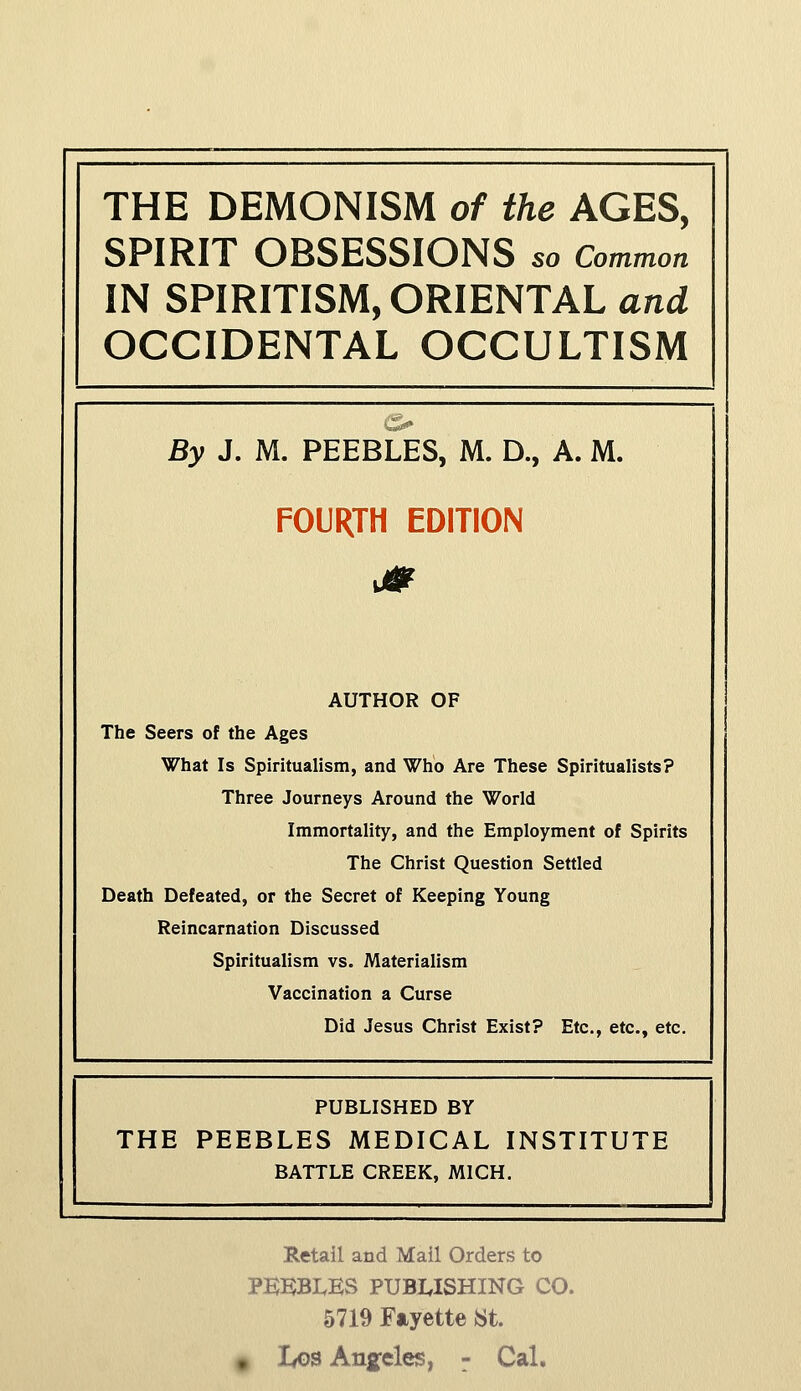 THE DEMONISM of the AGES, SPIRIT OBSESSIONS so Common IN SPIRITISM, ORIENTAL and OCCIDENTAL OCCULTISM By J. M. PEEBLES, M. D., A. M. FOURTH EDITION AUTHOR OF The Seers of the Ages What Is Spiritualism, and Who Are These Spiritualists? Three Journeys Around the World Immortality, and the Employment of Spirits The Christ Question Settled Death Defeated, or the Secret of Keeping Young Reincarnation Discussed Spiritualism vs. Materialism Vaccination a Curse Did Jesus Christ Exist? Etc., etc., etc. PUBLISHED BY THE PEEBLES MEDICAL INSTITUTE BATTLE CREEK, MICH. Retail and Mail Orders to pbisbi.es publishing CO. 5719 Fayette St.