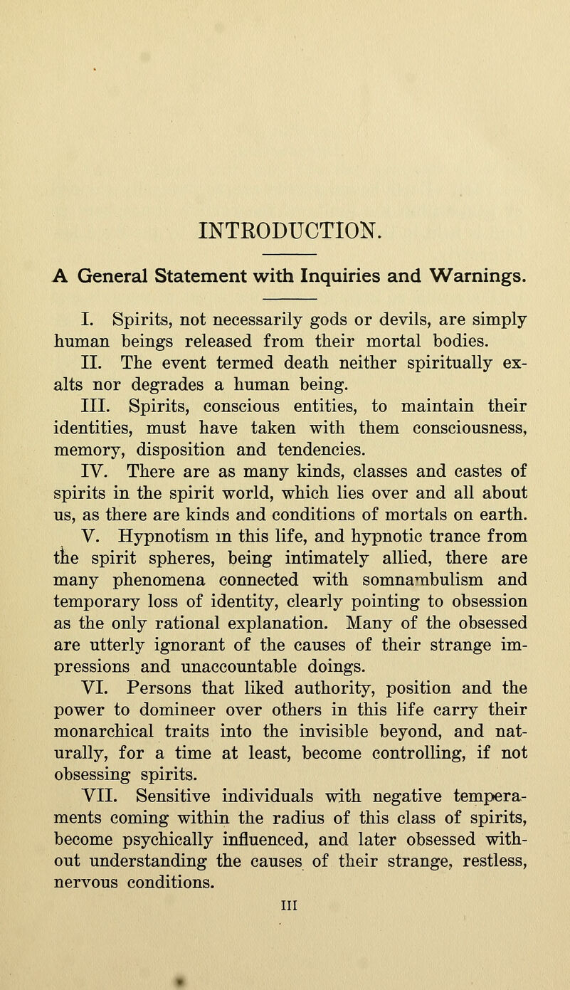 INTRODUCTION. A General Statement with Inquiries and Warnings. I. Spirits, not necessarily gods or devils, are simply human beings released from their mortal bodies. II. The event termed death neither spiritually ex- alts nor degrades a human being. III. Spirits, conscious entities, to maintain their identities, must have taken with them consciousness, memory, disposition and tendencies. IV. There are as many kinds, classes and castes of spirits in the spirit world, which lies over and all about us, as there are kinds and conditions of mortals on earth. V. Hypnotism m this life, and hypnotic trance from tlie spirit spheres, being intimately allied, there are many phenomena connected with somnambulism and temporary loss of identity, clearly pointing to obsession as the only rational explanation. Many of the obsessed are utterly ignorant of the causes of their strange im- pressions and unaccountable doings. VI. Persons that liked authority, position and the power to domineer over others in this life carry their monarchical traits into the invisible beyond, and nat- urally, for a time at least, become controlling, if not obsessing spirits. VII. Sensitive individuals with negative tempera- ments coming within the radius of this class of spirits, become psychically influenced, and later obsessed with- out understanding the causes of their strange, restless, nervous conditions. Ill