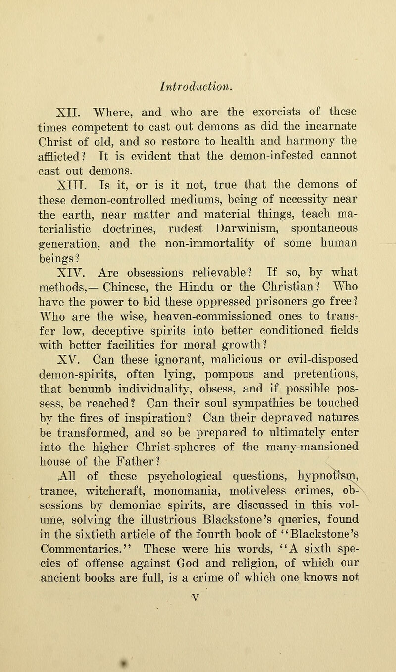 XII. Where, and who are the exorcists of these times competent to cast out demons as did the incarnate Christ of old, and so restore to health and harmony the afflicted? It is evident that the demon-infested cannot ■cast out demons. XIII. Is it, or is it not, true that the demons of these demon-controlled mediums, being of necessity near the earth, near matter and material things, teach ma- terialistic doctrines, rudest Darwinism, spontaneous generation, and the non-immortality of some human beings ? XIV. Are obsessions relievable? If so, by what methods,— Chinese, the Hindu or the Christian? Who have the power to bid these oppressed prisoners go free % Who are the wise, heaven-commissioned ones to trans- fer low, deceptive spirits into better conditioned fields with better facilities for moral growth? XV. Can these ignorant, malicious or evil-disposed demon-spirits, often lying, pompous and pretentious, that benumb individuality, obsess, and if possible pos- sess, be reached? Can their soul sympathies be touched by the fires of inspiration? Can their depraved natures be transformed, and so be prepared to ultimately enter into the higher Christ-spheres of the many-mansioned house of the Father? All of these psychological questions, hypnofe^m, trance, witchcraft, monomania, motiveless crimes, ob- sessions by demoniac spirits, are discussed in this vol- ume, solving the illustrious Blackstone's queries, found in the sixtieth article of the fourth book of ''Blackstone's Commentaries. These were his words, ''A sixth spe- cies of offense against God and religion, of which our ancient books are full, is a crime of which one knows not