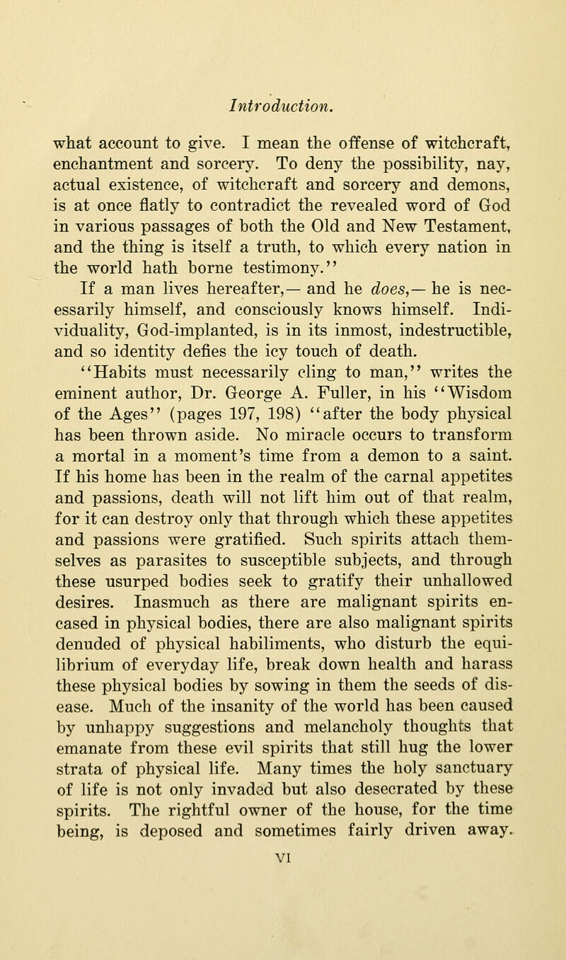 what account to give. I mean the offense of witchcraft, enchantment and sorcery. To deny the possibility, nay, actual existence, of witchcraft and sorcery and demons, is at once flatly to contradict the revealed word of God in various passages of both the Old and New Testament, and the thing is itself a truth, to which every nation in the world hath borne testimony. If a man lives hereafter,— and he does,— he is nec- essarily himself, and consciously knows himself. Indi- viduality, God-implanted, is in its inmost, indestructible, and so identity defies the icy touch of death. ''Habits must necessarily cling to man, writes the eminent author, Dr. George A. Fuller, in his ''Wisdom of the Ages (pages 197, 198) after the body physical has been thrown aside. No miracle occurs to transform a mortal in a moment's time from a demon to a saint. If his home has been in the realm of the carnal appetites and passions, death will not lift him out of that realm, for it can destroy only that through which these appetites and passions were gratified. Such spirits attach them- selves as parasites to susceptible subjects, and through these usurped bodies seek to gratify their unhallowed desires. Inasmuch as there are malignant spirits en- cased in physical bodies, there are also malignant spirits denuded of physical habiliments, who disturb the equi- librium of everyday life, break down health and harass these physical bodies by sowing in them the seeds of dis- ease. Much of the insanity of the world has been caused by unhappy suggestions and melancholy thoughts that emanate from these evil spirits that still hug the lower strata of physical life. Many times the holy sanctuary of life is not only invaded but also desecrated by these spirits. The rightful owner of the house, for the time being, is deposed and sometimes fairly driven away.