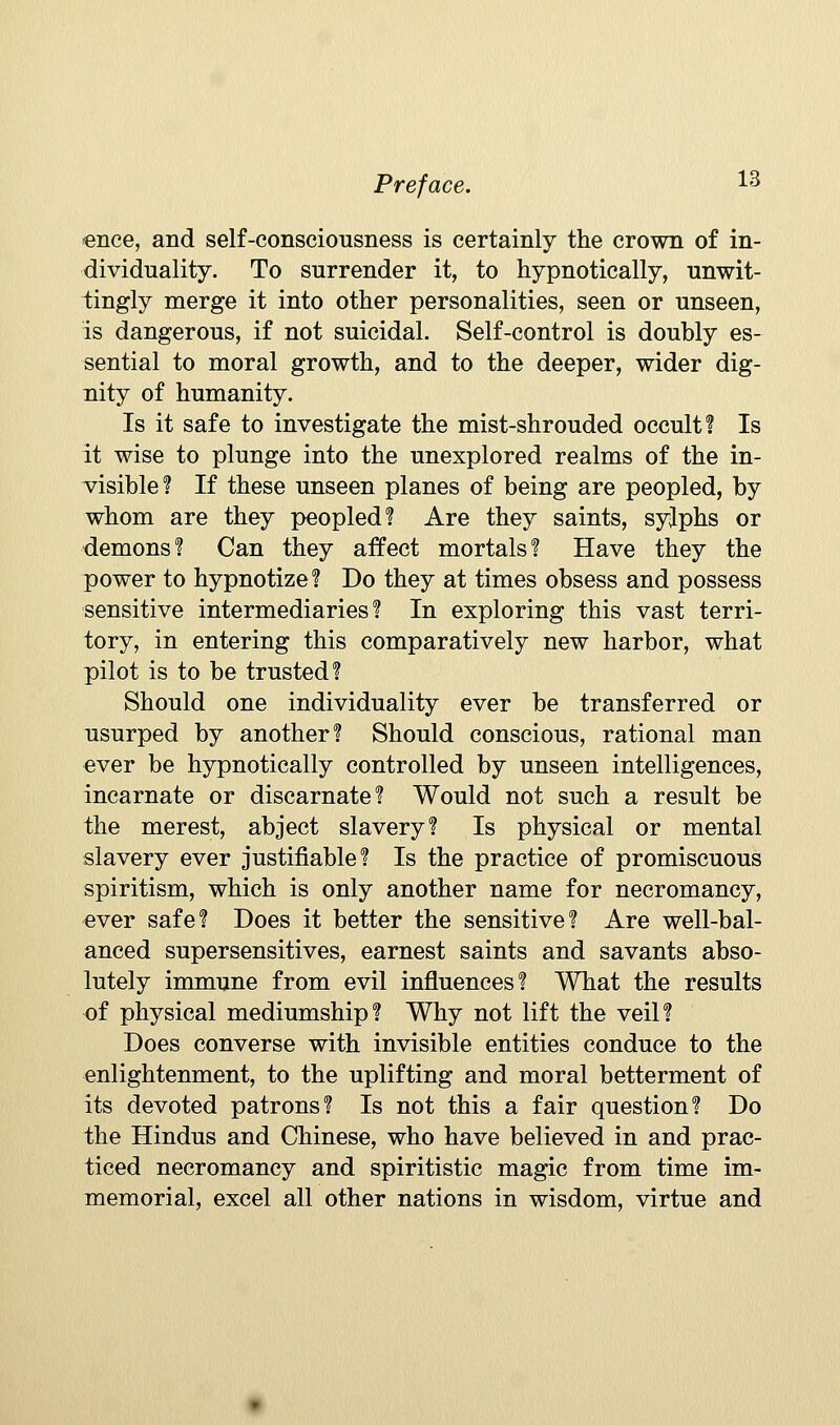 enee, and self-consciousness is certainly the crown of in- dividuality. To surrender it, to hypnotically, unwit- tingly merge it into other personalities, seen or unseen, is dangerous, if not suicidal. Self-control is doubly es- sential to moral growth, and to the deeper, wider dig- nity of humanity. Is it safe to investigate the mist-shrouded occult? Is it wise to plunge into the unexplored realms of the in- visible? If these unseen planes of being are peopled, by whom are they peopled? Are they saints, syjphs or demons? Can they affect mortals? Have they the power to hypnotize? Do they at times obsess and possess sensitive intermediaries? In exploring this vast terri- tory, in entering this comparatively new harbor, what pilot is to be trusted? Should one individuality ever be transferred or usurped by another? Should conscious, rational man ever be hypnotically controlled by unseen intelligences, incarnate or discarnate? Would not such a result be the merest, abject slavery? Is physical or mental slavery ever justifiable? Is the practice of promiscuous spiritism, which is only another name for necromancy, ever safe? Does it better the sensitive? Are well-bal- anced supersensitives, earnest saints and savants abso- lutely immune from evil influences? What the results of physical mediumship? Why not lift the veil? Does converse with invisible entities conduce to the enlightenment, to the uplifting and moral betterment of its devoted patrons? Is not this a fair question? Do the Hindus and Chinese, who have believed in and prac- ticed necromancy and spiritistic magic from time im- memorial, excel all other nations in wisdom, virtue and