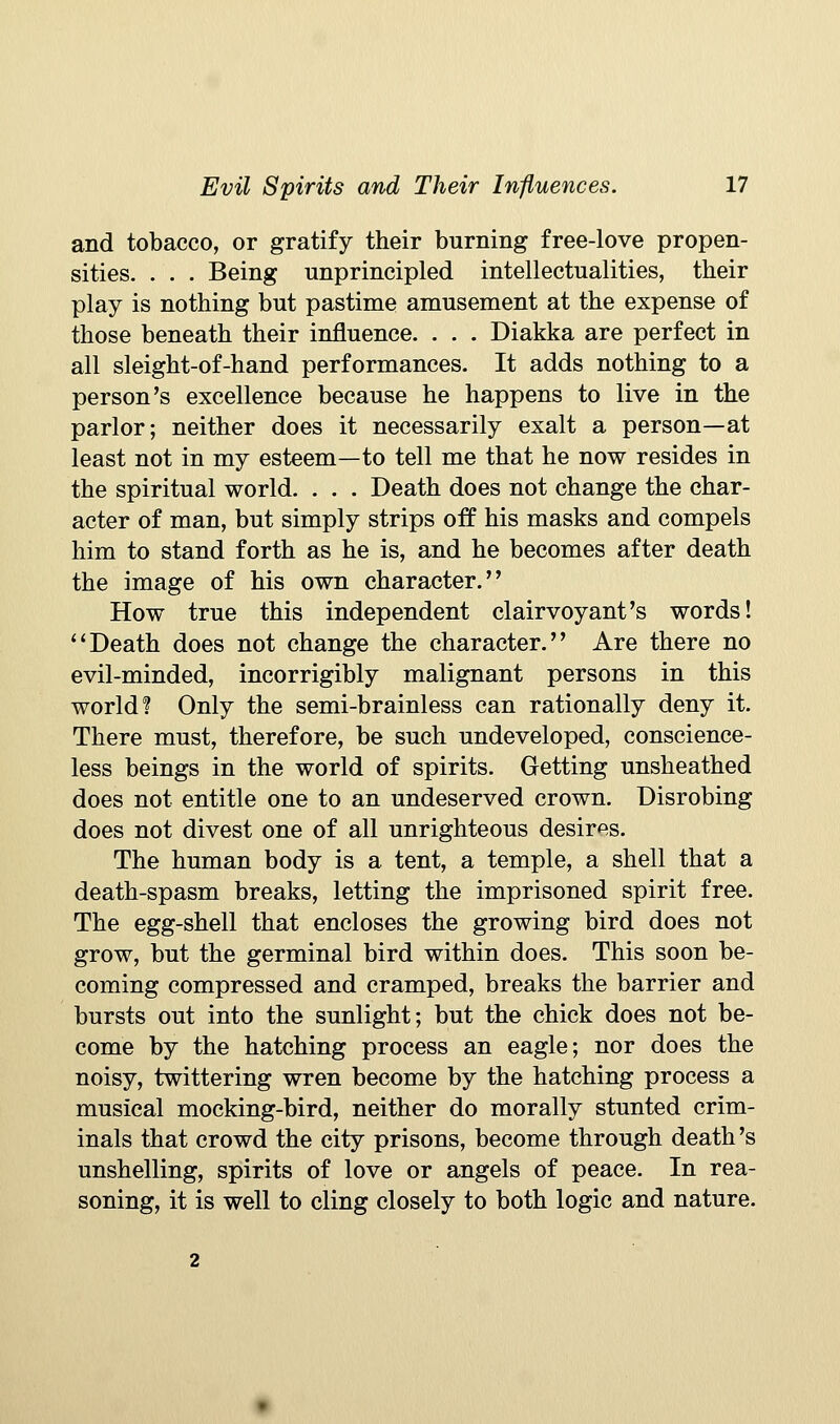 and tobacco, or gratify their burning free-love propen- sities. . . . Being unprincipled intellectualities, their play is nothing but pastime amusement at the expense of those beneath their influence. . . . Diakka are perfect in all sleight-of-hand performances. It adds nothing to a person's excellence because he happens to live in the parlor; neither does it necessarily exalt a person—at least not in my esteem—to tell me that he now resides in the spiritual world. . . . Death does not change the char- acter of man, but simply strips off his masks and compels him to stand forth as he is, and he becomes after death the image of his own character. How true this independent clairvoyant's words! ''Death does not change the character. Are there no evil-minded, incorrigibly malignant persons in this world? Only the semi-brainless can rationally deny it. There must, therefore, be such undeveloped, conscience- less beings in the world of spirits. Getting unsheathed does not entitle one to an undeserved crown. Disrobing does not divest one of all unrighteous desires. The human body is a tent, a temple, a shell that a death-spasm breaks, letting the imprisoned spirit free. The egg-shell that encloses the growing bird does not grow, but the germinal bird within does. This soon be- coming compressed and cramped, breaks the barrier and bursts out into the sunlight; but the chick does not be- come by the hatching process an eagle; nor does the noisy, twittering wren become by the hatching process a musical mocking-bird, neither do morally stunted crim- inals that crowd the city prisons, become through death's unshelling, spirits of love or angels of peace. In rea- soning, it is well to cling closely to both logic and nature.