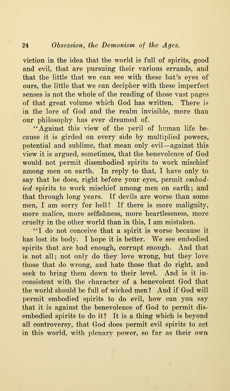 viction in the idea that the world is full of spirits, good and evil, that are pursuing their various errands, and that the little that we can see with these hat's eyes of ours, the little that we can decipher with these imperfect senses is not the whole of the reading of those vast pages of that great volume which God has written. There is in the lore of God and the realm invisible, more than our philosophy has ever dreamed of. Against this view of the peril of human life be- cause it is girded on every side by multiplied powers, potential and sublime, that mean only evil—against this view it is argued, sometimes, that the benevolence of God would not permit disembodied spirits to work mischief among men on earth. In reply to that, I have only to say that he does, right before your eyes, permit embod- ied spirits to work mischief among men on earth; and that through long years. If devils are worse than some men, I am sorry for hell! If there is more malignity, more malice, more selfishness, more heartlessness, more cruelty in the other world than in this, I am mistaken. ''I do not conceive that a spirit is worse because it has lost its body. I hope it is better. We see embodied spirits that are bad enough, corrupt enough. And that is not all; not only do they love wrong, but they love those that do wrong, and hate those that do right, and seek to bring them down to their level. And is it in- consistent with the character of a benevolent God that the world should be full of wicked men? And if God will permit embodied spirits to do evil, how can you say that it is against the benevolence of God to permit dis- embodied spirits to do it I It is a thing which is beyond all controversy, that God does permit evil spirits to act in this world, with plenary power, so far as their own