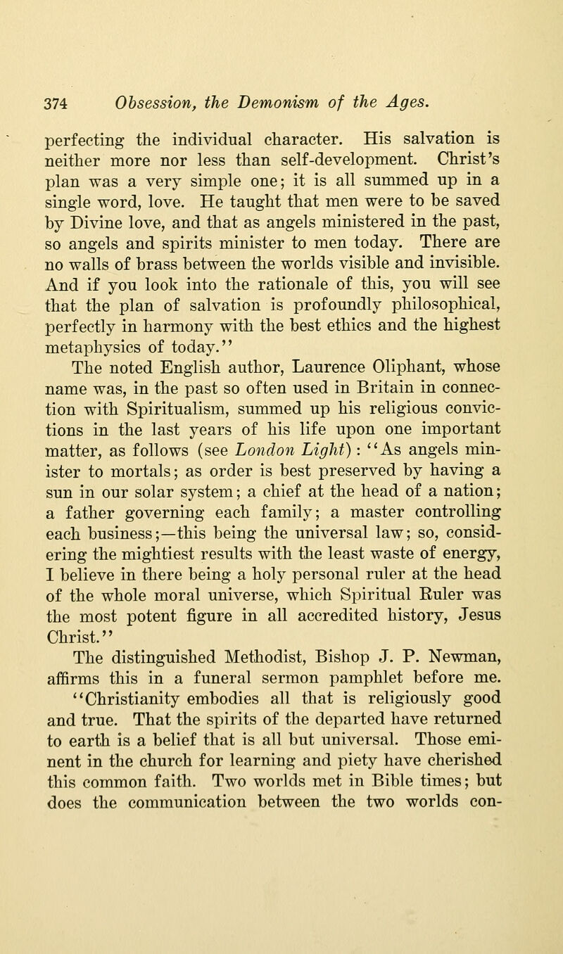 perfecting the individual character. His salvation is neither more nor less than self-development. Christ's plan was a very simple one; it is all summed up in a single word, love. He taught that men were to be saved by Divine love, and that as angels ministered in the past, so angels and spirits minister to men today. There are no walls of brass between the worlds visible and invisible. And if you look into the rationale of this, you will see that the plan of salvation is profoundly philosophical, perfectly in harmony with the best ethics and the highest metaphysics of today. The noted English author, Laurence Oliphant, whose name was, in the past so often used in Britain in connec- tion with Spiritualism, summed up his religious convic- tions in the last years of his life upon one important matter, as follows (see London Light): ''As angels min- ister to mortals; as order is best preserved by having a sun in our solar system; a chief at the head of a nation; a father governing each family; a master controlling each business;—this being the universal law; so, consid- ering the mightiest results with the least waste of energy, I believe in there being a holy personal ruler at the head of the whole moral universe, which Spiritual Ruler was the most potent figure in all accredited history, Jesus Christ. The distinguished Methodist, Bishop J. P. Newman, affirms this in a funeral sermon pamphlet before me. ''Christianity embodies all that is religiously good and true. That the spirits of the departed have returned to earth is a belief that is all but universal. Those emi- nent in the church for learning and piety have cherished this common faith. Two worlds met in Bible times; but does the communication between the two worlds con-