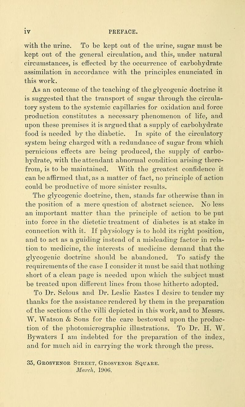 with the urine. To be kept out o£ the urine, sugar must be kept out of the general circulation, and this, under natural circumstances, is effected by the occurrence of carbohydrate assimilation in accordance with the principles enunciated in this work. As an outcome of the teaching of the glycogenic doctrine it is suggested that the transport of sugar through the circula- tory system to the systemic capillaries for oxidation and force production constitutes a necessary phenomenon of life, and upon these premises it is argued that a supply of carbohydrate food is needed by the diabetic. In spite of the circulatory system being charged with a redundance of sugar from which pernicious effects are being produced, the supply of carbo- hydrate, with the attendant abnormal condition arising there- from, is to be maintained. With the greatest confidence it can be affirmed that, as a matter of fact, no principle of action could be productive of more sinister results. The glycogenic doctrine, then, stands far otherwise than in the position of a mere question of abstract science. No less an important matter than the principle of action to be put into force in the dietetic treatment of diabetes is at stake in connection with it. If physiology is to hold its right position, and to act as a guiding instead of a misleading factor in rela- tion to medicine, the interests of medicine demand that the glycogenic doctrine should be abandoned. To satisfy the requirements of the case I consider it must be said that nothing short of a clean page is needed upon which the subject must be treated upon different lines from those hitherto adopted. To Dr. Selous and Dr. Leslie Eastes I desire to tender my thanks for the assistance rendered by them in the preparation of the sections of the villi depicted in this work, and to Messrs. W. Watson & Sons for the care bestowed upon the produc- tion of the photomicrographic illustrations. To Dr. H. W. Bywaters I am indebted for the preparation of the index, and for much aid in carrying the work through the press. 35, Gkosvenoe Street, Geosvenoe Squaee. March, 1906.