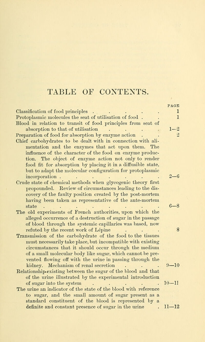 TABLE OF CONTENTS. PAGE Classification of food principles ..... 1 Protoplasmic molecules the seat of utilisation of food . . 1 Blood in relation to transit of food principles from seat of absorption to that of utilisation .... 1—2 Preparation of food for absorption by enzyme action . . 2 Chief carbohydrates to be dealt with in connection with ali- mentation and the enzymes that act upon them. The influence of the character of the food on enzyme produc- tion. The object of enzyme action not only to render food fit for absorption by placing it in a diffusible state, but to adapt the molecular configuration for protoplasmic incorporation ....... 2—6 Criide state of chemical methods when glycogenic theory first propounded. Review of circumstances leading to the dis- covery of the faixlty position created by the post-mortem having been taken as representative of the ante-mortem state ........ 6—8 The old experiments of French authorities, upon which the alleged occurrence of a destruction of sugar in the passage of blood through the systemic capillaries was based, now refuted by the recent work of Lepine ... 8 Transmission of the carbohydrate of the food to the tissues must necessarily take place, but incompatible with existing circumstances that it should occur through the medium of a small molecular body like sugar, which cannot be pre- vented flowing off with the urine in passing through the kidney. Mechanism of renal secretion . . . 9—10 Relationshipexisting between the sugar of the blood and that of the urine illvistrated by the experimental introduction of sugar into the system ..... 10—11 The urine an indicator of the state of the blood with reference to sugar, and the small amount of sugar present as a standard constituent of the blood is represented by a definite and constant presence of sugar in the urine . 11—12