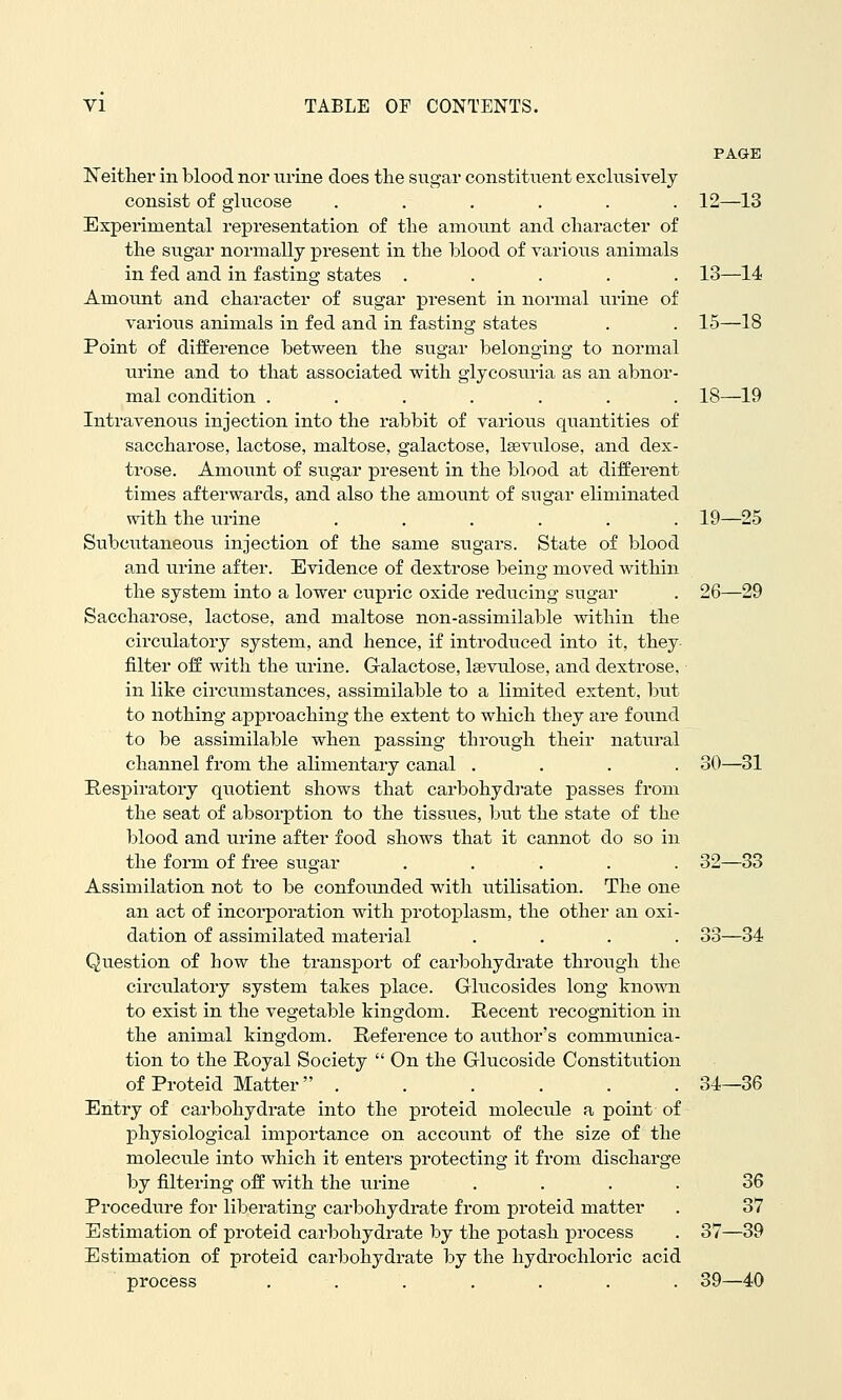 PAGE 12- -13 13- -14 15- -18 VI TABLE OF CONTENTS. I^either in blood nor urine does the sugar constituent exclusively consist of glucose ...... Experimental representation of the amount and character of the sugar normally present in the hlood of various animals in fed and in fasting states ..... Amount and character of sugar present in normal urine of varioiTS animals in fed and in fasting states Point of difference between the sugar belonging to normal urine and to that associated with glycosuria as an abnor- mal condition ....... 18—19 Intravenous injection into the rabbit of various quantities of saccharose, lactose, maltose, galactose, Issvulose, and dex- trose. Amount of sugar present in the blood at different times afterwards, and also the amount of sugar eliminated with the urine ...... 19—25 Subcutaneous injection of the same sugars. State of blood and urine after. Evidence of dextrose being moved within the system into a lower ciipric oxide reducing sugar . 26—29 Saccharose, lactose, and maltose non-assimilable within the circulatory system, and hence, if introduced into it, they- filter off with the urine. Galactose, Isevulose, and dextrose, in like circumstances, assimilable to a limited extent, but to nothing approaching the extent to which they are found to be assimilable when passing throiigh their natural channel from the alimentary canal .... 30—31 Respiratory quotient shows that carbohydrate ]3asses from the seat of absorption to the tissues, but the state of the blood and urine after food shows that it cannot do so in the form of free sugar ..... 32—33 Assimilation not to be confoiuided with utilisation. The one an act of incorporation with protoplasm, the other an oxi- dation of assimilated material .... 33—34 Qu.estion of how the transport of carbohydrate through the circulatory system takes place. Glucosides long known to exist in the vegetable kingdom. Recent recognition in the animal kingdom. Reference to author's communica- tion to the Royal Society  On the Glucoside Constitution of Proteid Matter . . . . . . 34—36 Entry of carbohydrate into the proteid molecule a point of physiological importance on account of the size of the molecule into which it enters protecting it from discharge by filtering off with the urine .... 36 Procedure for liberating carbohydrate from proteid matter . 37 Estimation of proteid carbohydrate by the potash process . 37—39 Estimation of proteid carbohydrate by the hydrochloric acid process . . . . . . . 39—40