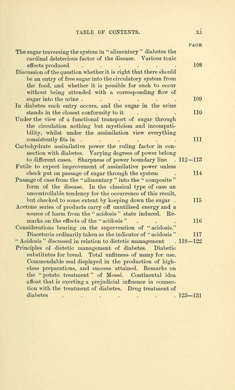 PAGE The sugar traversing the system in  alimentaiy  diabetes the cardinal deleterious factor of the disease. Yarious toxic effects produced ...... 108 Discussion of the question whether it is right that there should be an entry of free sugar into the circulatory system from the food, and whether it is possible for such to occur without being attended with a coiTesp ending flow of sugar into the urine ...... 109 In diabetes such entry occurs, and the sugar in the urine stands in the closest conformity to it . . . 110 Under the view of a functional transport of sugar through the circulation nothing btit mysticism and incompati- bility, whilst under the assimilation view everything consistently fits in . . . . . . Ill Carbohydrate assimilative power the ruling factor in con- nection with diabetes. Varying degrees of power belong to different cases. Sharpness of power boundary line . 112—113 Futile to expect improvement of assimilative power unless check put on passage of sugar thi-ough the system . 114 Passage of case from the  alimentary  into the  composite  form of the disease. In the classical type of case an uncontrollable tendency for the occurrence of this result, but checked to some extent by keeping down the sugar . 115 Acetone series of products carry off unutilised energy and a soui-ce of harm from the  acidosis  state induced. Re- marks on the effects of the  acidosis  . . . 116 Considerations bearing on the supervention of  acidosis. Diaceturia ordinarily taken as the indicator of  acidosis  117  Acidosis  discussed in relation to dietetic management . 118—122 Principles of dietetic management of diabetes. Diabetic substitutes for bread. Total unfitness of many for use. Commendable zeal displayed in the production of high- class preparations, and success attained. Remarks on the  potato treatment of Mosse. Continental idea afloat that is exerting a prejudicial influence in connec- , tion with the treatment of diabetes. Drug treatment of diabetes ....... 123—131