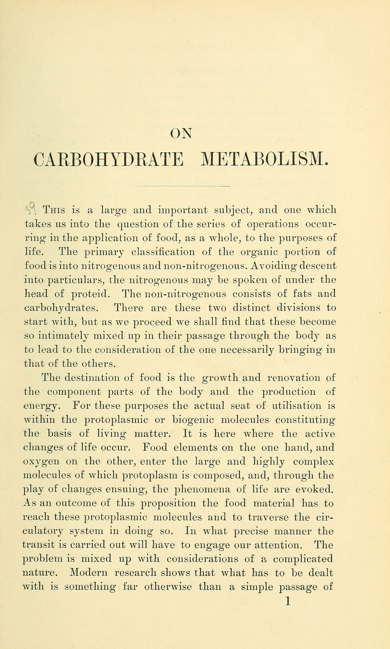 ON CAEBOHYDRATE METABOLISM. Vl This is a large and important subject, and one which takes us into the question of the series of operations occur- ring* in the application of food, as a whole, to the purposes of life. The primary classification of the organic portion of food is into nitrogenous and non-nitrogenous. Avoiding descent into particulars, the nitrogenous may be spoken of under the head of proteid. The non-nitrogenous consists of fats and carbohydrates. There are these two distinct divisions to start with, but as we proceed we shall find that these become so intimately mixed up in their passage through the body as to lead to the consideration of the one necessarily bringing in that of the others. The destination of food is the growth and renovation of the component parts of the body and the production of ■energy. For these purposes the actual seat of utilisation is within the protoplasmic or biogenic molecules constituting the basis of living matter. It is here where the active changes of life occur. Food elements on the one hand, and oxygen on the other, enter the large and highly complex molecules of which protoplasm is composed, and, through the play of changes ensuing, the phenomena of life are evoked. As an outcome of this proposition the food material has to reach these protoplasmic molecules and to traverse the cir- culatory system in doing so. In what precise manner the transit is carried out will have to engage our attention. The problem is mixed up with considerations of a complicated nature. Modern research shows that what has to be dealt with is something far otherwise than a simple passage of