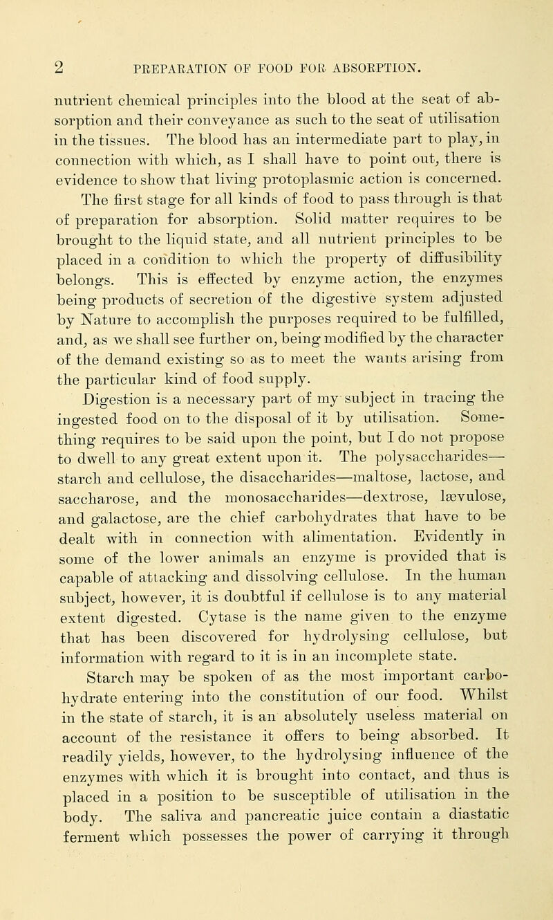 nutrient chemical principles into the blood at the seat o£ ab- sorption and their conveyance as such to the seat of utilisation in the tissues. The blood has an intermediate part to play, in connection with which, as I shall have to point out, there is evidence to show that living protoplasmic action is concerned. The first stage for all kinds of food to pass through is that of preparation for absorption. Solid matter requires to be brought to the liquid state, and all nutrient principles to be placed in a condition to which the property of diffusibility belongs. This is effected by enzyme action, the enzymes being products of secretion of the digestive system adjusted by Nature to accomplish the purposes required to be fulfilled, and, as we shall see further on, being modified by the character of the demand existing so as to meet the wants arising from the particular kind of food supply. Digestion is a necessary part of my subject in tracing the ingested food on to the disposal of it by utilisation. Some- thing requires to be said upon the point, but I do not propose to dwell to any great extent upon it. The polysaccharides— starch and cellulose, the disaccharides—maltose^ lactose, and saccharose, and the monosaccharides—dextrose, Isevulose, and galactose, are the chief carbohydrates that have to be dealt with in connection with alimentation. Evidently in some of the lower animals an enzyme is provided that is capable of attacking and dissolving cellulose. In the human subject, however, it is doubtful if cellulose is to any material extent digested. Cytase is the name given to the enzyme that has been discovered for hydrolysing cellulose, but information with regard to it is in an incomplete state. Starch may be spoken of as the most important carbo- hydrate entering into the constitution of our food. Whilst in the state of starch, it is an absolutely useless material on account of the resistance it offers to being absorbed. It readily yields, however, to the hydrolysing influence of the enzymes with which it is brought into contact, and thus is placed in a position to be susceptible of utilisation in the body. The saliva and pancreatic juice contain a diastatic ferment which possesses the power of carrying it through