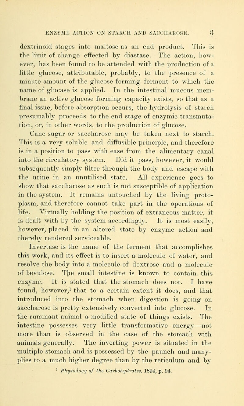 ENZYME ACTION ON STARCH AND SACCHAROSE. B dextrinoid stages into maltose as an end prodvict. This is the limit of change effected by diastase. The action, how- ever, has been found to be attended with the production of a little glucose, attributable, probably, to the presence of a minute amount of the glucose forming ferment to which the name of glucase is applied. In the intestinal mucous mem- brane an active glucose forming capacity exists, so that as a final issue, before absorption occurs, the hydrolysis of starch presumably proceeds to the end stage of enzymic transmuta- tion, or, in other words, to the production of glucose. Cane sugar or saccharose may be taken next to starch. This is a very soluble and diifusible principle, and therefore is in a position to pass with ease from the alimentary canal into the circulatory system. Did it pass, however, it would subsequently simply filter through the body and escape with the urine in an unutilised state. All experience goes to show that saccharose as such is not susceptible of application in the system. It remains untouched by the living proto- plasm, and therefore cannot take part in the operations of life. Virtually holding the position of extraneous matter, it is dealt with by the system accordingly. It is most easily, however, placed in an altered state by enzyme action and thereby rendered serviceable. Invertase is the name of the ferment that accomplishes this work, and its effect is to insert a molecule of water, and resolve the body into a molecule of dextrose and a molecule of Isevulose. The small intestine is known to contain thi& enzyme. It is stated that the stomach does not. I have found, however,^ that to a certain extent it does, and that introduced into the stomach when digestion is going on saccharose is pretty extensively converted into glucose. In the ruminant animal a modified state of things exists. The intestine possesses very little transformative energy—not more than is observed in the case of the stomach with animals generally. The inverting power is situated in the multiple stomach and is possessed by the paunch and many- plies to a much higher degree than by the reticulum and by ' Physiology of the Carbohydrates, 1894, p. 94.