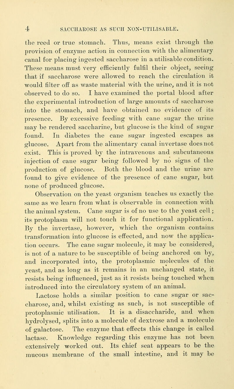 the reed or true stomach. Thus, means exist through the provision of enzyme action in connection with the alimentary canal for jDlacing ingested saccharose in a utilisable condition. These means must very efficiently fulfil their object, seeing that if saccharose were allowed to reach the circulation it would filter off as waste material with the urine, and it is not observed to do so. I have examined the portal blood after the experimental introduction of large amounts of saccharose into the stomach, and have obtained no evidence of its presence. By excessive feeding with cane sugar the urine may be rendered saccharine, but glucose is the kind of sugar found. In diabetes the cane sugar ingested escapes as glucose. Apart from the alimentary canal invertase does not exist. This is proved by the intravenous and subcutaneous injection of cane sugar being followed by no signs of the production of glucose. Both the blood and the urine are found to give evidence of the presence of cane sugar, but none of produced glucose. Observation on the yeast organism teaches us exactly the same as we learn from what is observable in connection with the animal system. Cane sugar is of no use to the yeast cell; its protoplasm will not touch it for functional application. By the invertase, however, which the organism contains transformation into glucose is effected, and now the applica- tion occurs. The cane sugar molecule, it may be considered, is not of a nature to be susceptible of being anchored on by, and incorporated into, the protoplasmic molecules of the yeast, and as long as it remains in an unchanged state, it resists being influenced, just as it resists being touched when introduced into the circulatory system of an animal. Lactose holds a similar position to cane sugar or sac- charose, and, whilst existing as such, is not susceptible of protoplasmic utilisation. It is a disaccharide, and when hydrolysed, splits into a molecule of dextrose and a molecule of galactose. The enzyme that effects this change is called lactase. Knowledge regarding this enzyme has not been extensively worked out. Its chief seat appears to be the mucous membrane of the small intestine, and it may be