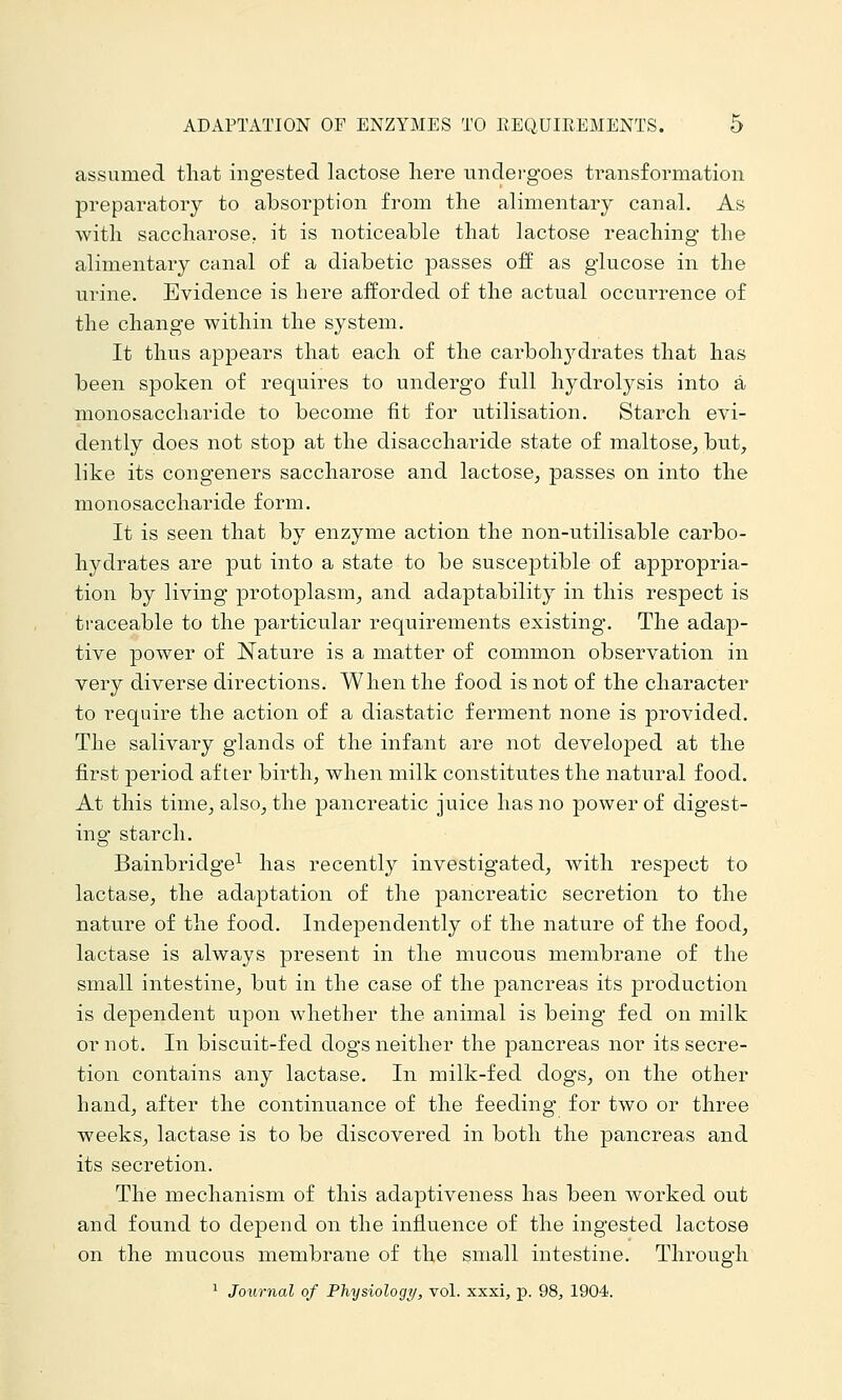 assumed that ingested lactose liere undei-goes transformation preparatory to absorption from the alimentary canal. As with saccharose, it is noticeable that lactose reaching the alimentary canal of a diabetic passes off as glucose in the urine. Evidence is here afforded of the actual occurrence of the change within the system. It thus appears that each of the carboh3^drates that has been spoken of requires to undergo full hydrolysis into a monosaccharide to become fit for utilisation. Starch evi- dently does not stop at the disaccharide state of maltose^ but, like its congeners saccharose and lactose, passes on into the monosaccharide form. It is seen that by enzyme action the non-utilisable carbo- hydrates are put into a state to be susceptible of appropria- tion by living protoplasm, and adaptability in this respect is traceable to the particular requirements existing. The adap- tive power of Nature is a matter of common observation in very diverse directions. When the food is not of the character to require the action of a diastatic ferment none is provided. The salivary glands of the infant are not developed at the first period after birth, when milk constitutes the natural food. At this time, also, the pancreatic juice has no power of digest- ing starch. Bainbridge^ has recently investigated, with respect to lactase, the adaptation of the pancreatic secretion to the nature of the food. Independently of the nature of the food, lactase is always present in the mucous membrane of the small intestine, but in the case of the pancreas its production is dependent upon whether the animal is being fed on milk or not. In biscuit-fed dogs neither the pancreas nor its secre- tion contains any lactase. In milk-fed dogs, on the other hand, after the continuance of the feeding for two or three weeks, lactase is to be discovered in both the pancreas and its secretion. The mechanism of this adaptiveness has been worked out and found to depend on the influence of the ingested lactose on the mucous membrane of the small intestine. Through ^ Journal of Physiology, vol. xxxi, p. 98, 1904.