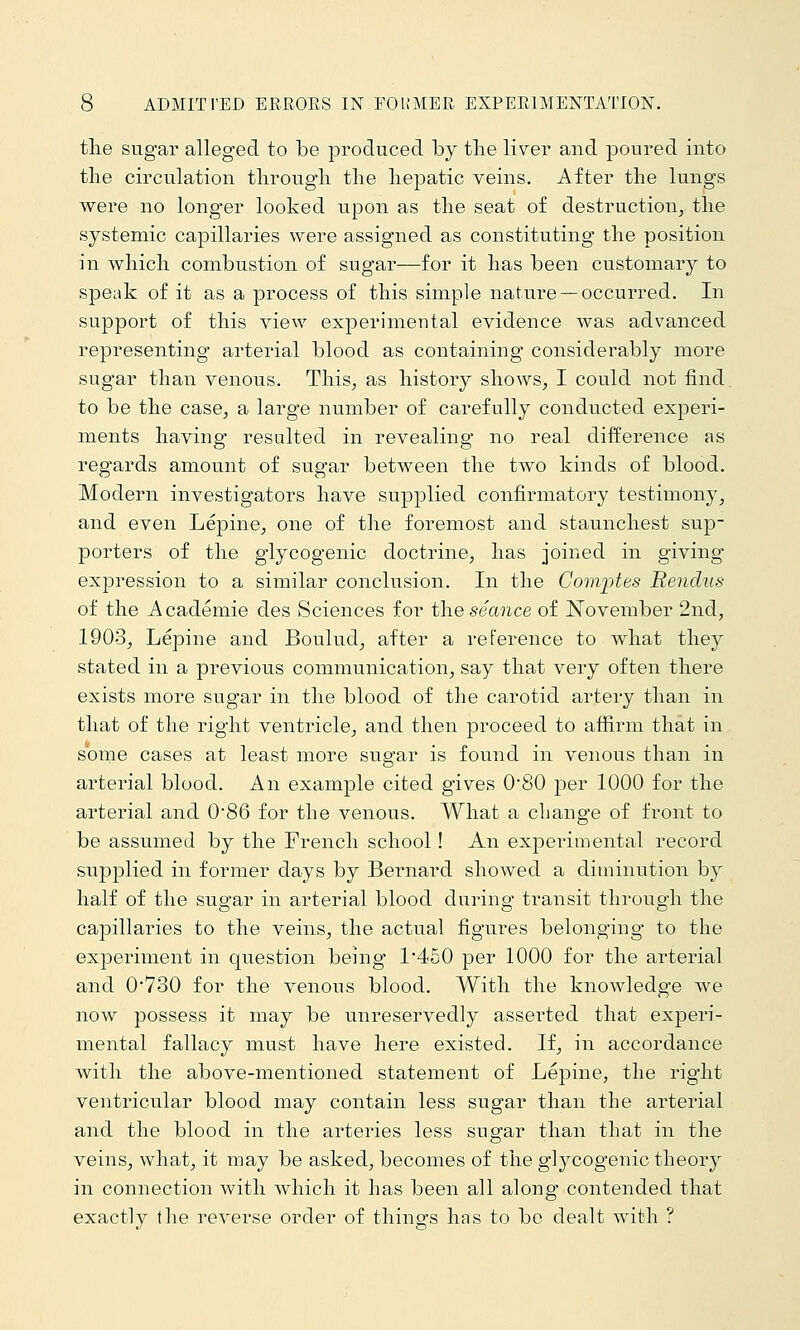 tlie sugar alleged to be produced by tlie liver and poured into tlie circulation tlirougli the hepatic veins. After the lungs were no longer looked upon as the seat of destruction^ the systemic capillaries were assigned as constituting the position in which combustion of sugar—for it has been customary to speak of it as a process of this simple nature —occurred. In support of this view experimental evidence was advanced representing arterial blood as containing considerably more sugar than venous. This, as history shows, I could not find to be the case, a large number of carefully conducted experi- ments having resulted in revealing no real difference as regards amount of sugar between the two kinds of blood. Modern investigators have supplied confirmatory testimony, and even Lepine, one of the foremost and staunchest sup- porters of the glycogenic doctrine, has joined in giving expression to a similar conclusion. In the Coviijtes Rendus of the Academic des Sciences for the seance of November 2nd, 1903, Lepine and Boulud, after a reference to what they stated in a previous communication, say that very often there exists more sugar in the blood of the carotid artery than in that of the right ventricle, and then proceed to affirm that in some cases at least more sugar is found in venous than in arterial blood. An example cited gives 0'80 per 1000 for the arterial and 086 for the venous. What a change of front to be assumed by the French school! An experimental record supplied in former days by Bernard showed a diminution by half of the sugar in arterial blood during transit through the capillaries to the veins, the actual figures belonging to the experiment in question being 1*450 per 1000 for the arterial and 0730 for the venous blood. With the knowledge we now possess it may be unreservedly asserted that experi- mental fallacy must have here existed. If, in accordance with the above-mentioned statement of Lepine, the right ventricular blood may contain less sugar than the arterial and the blood in the arteries less sugar than that in the veins, what, it may be asked, becomes of the glycogenic theory in connection with which it has been all along contended that exactly the reverse order of things has to bo dealt with ?
