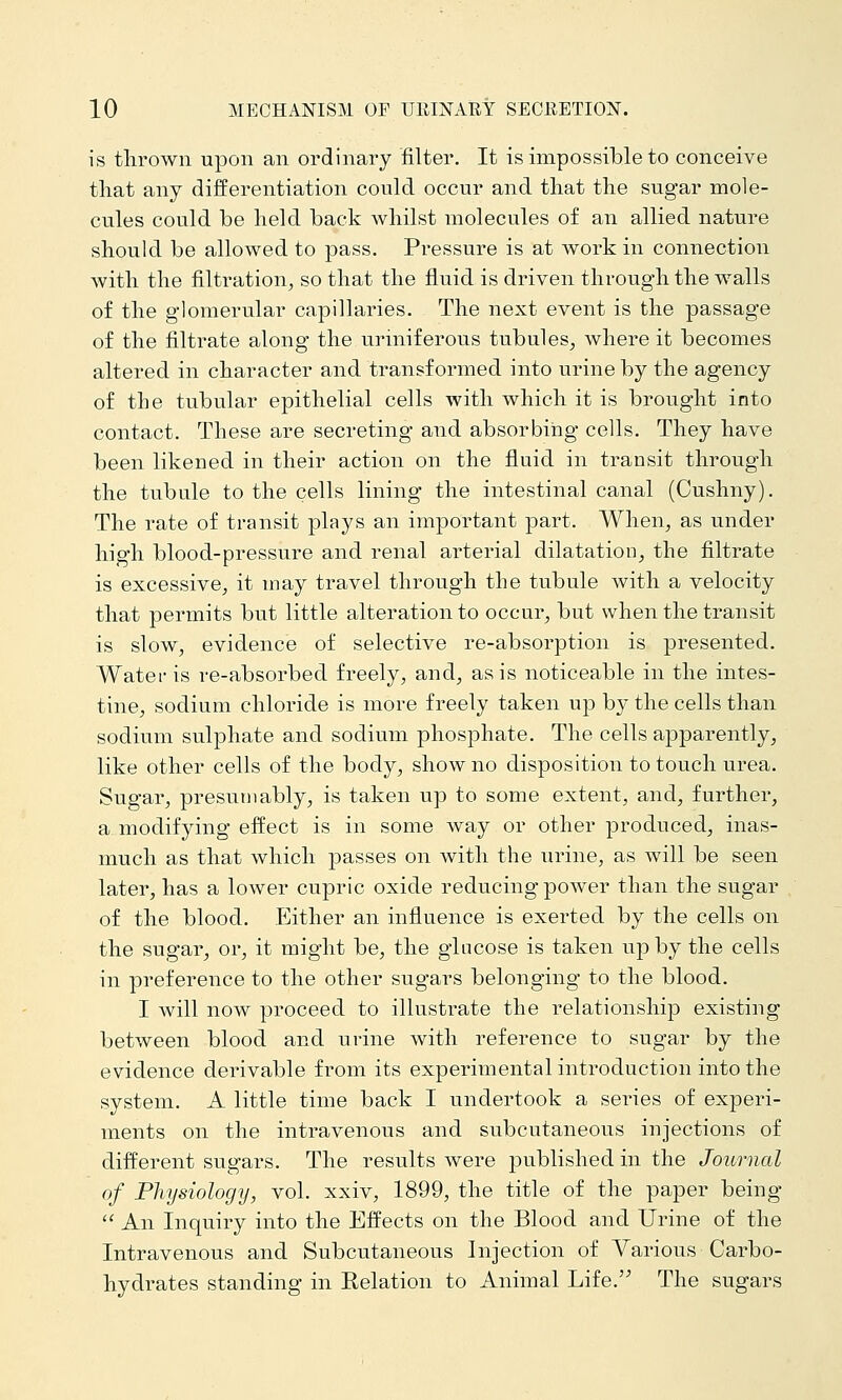 is thrown upon an ordinary filter. It is impossible to conceive tliat any differentiation could occur and tliat the sugar mole- cules could be held back whilst molecules of an allied nature should be allowed to pass. Pressure is at work in connection with the filtration^ so that the fluid is driven through the walls of the glomerular capillaries. The next event is the passage of the filtrate along the uriniferous tubules, where it becomes altered in character and transformed into urine by the agency of the tubular epithelial cells with which it is brought into contact. These are secreting and absorbing cells. They have been likened in their action on the fluid in transit through the tubule to the cells lining the intestinal canal (Cushny). The rate of transit plays an important part. When, as under high blood-pressure and renal arterial dilatation, the filtrate is excessive, it may travel through the tubule with a velocity that permits but little alteration to occur, but when the transit is slow, evidence of selective re-absorption is presented. Water is re-absorbed freely, and, as is noticeable in the intes- tine, sodium chloride is more freely taken up by the cells than sodium sulphate and sodium phosphate. The cells apparently, like other cells of the body, show no disposition to touch urea. Sugar, presumably, is taken up to some extent, and, further, a modifying effect is in some way or other produced, inas- much as that which passes on with the urine, as will be seen later, has a lower cupric oxide reducing power than the sugar of the blood. Either an influence is exerted by the cells on the sugar, or, it might be, the glucose is taken up by the cells in preference to the other sugars belonging to the blood. I will now proceed to illustrate the relationship existing between blood and urine with reference to sugar by the evidence derivable from its experimental introduction into the system. A little time back I undertook a series of experi- ments on the intravenous and subcutaneous injections of different sugars. The results were published in the Journal of Physiology, vol. xxiv, 1899, the title of the paper being  An Inquiry into the Effects on the Blood and Urine of the Intravenous and Subcutaneous Injection of Various Carbo- hydrates standing in Relation to Animal Life. The sugars