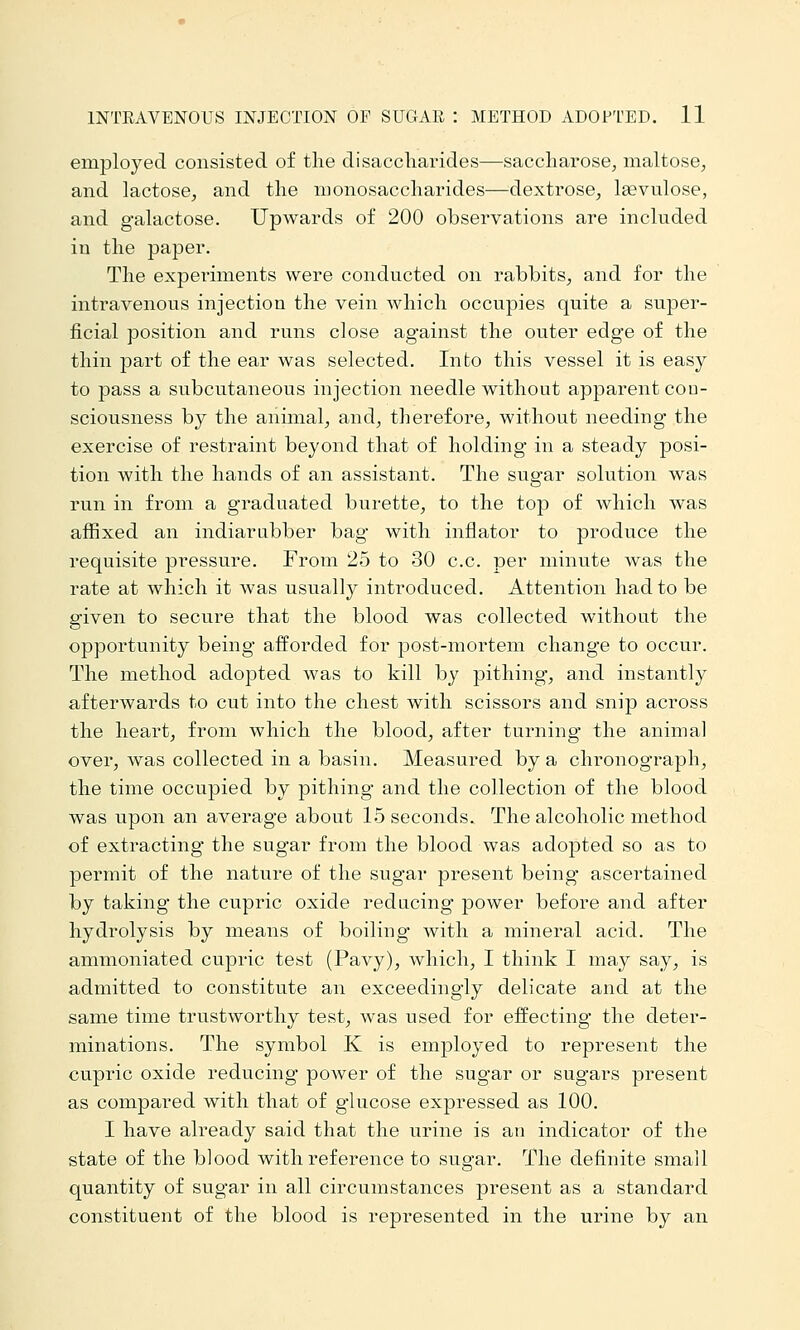 employed consisted of the disaccharides—saccharose, maltose, and lactose, and the monosaccharides—dextrose, leevulose, and galactose. Upwards of 200 observations are included in the paper. The experiments were conducted on rabbits, and for the intravenous injection the vein which occupies quite a super- ficial position and runs close against the outer edge of the thin part of the ear was selected. Into this vessel it is easy to pass a subcutaneous injection needle without apparent con- sciousness by the animal, and, therefore, without needing the exercise of restraint beyond that of holding in a steady posi- tion with the hands of an assistant. The sugar solution was run in from a graduated burette, to the top of which was affixed an indiarabber bag with inflator to produce the requisite pressure. From 25 to 30 c.c. per minute was the rate at which it was usually introduced. Attention had to be given to secure that the blood was collected without the opportunity being afforded for post-mortem change to occur. The method adopted was to kill by pithing, and instantly afterwards to cut into the chest with scissors and snip across the heart, from which the blood, after turning the animal over, was collected in a basin. Measured by a chronograph, the time occupied by pithing and the collection of the blood was upon an average about 15 seconds. The alcoholic method of extracting the sugar from the blood was adojjted so as to permit of the nature of the sugar present being ascertained by taking the cupric oxide reducing power before and after hydrolysis by means of boiling with a mineral acid. The ammoniated cupric test (Pavy), which, I think I may say, is admitted to constitute an exceedingly delicate and at the same time trustworthy test, was used for effecting the deter- minations. The symbol K is employed to represent the cupric oxide reducing power of the sugar or sugars present as compared with that of glucose expressed as 100. I have already said that the urine is an indicator of the state of the blood with reference to sugar. The definite small quantity of sugar in all circumstances present as a standard constituent of the blood is represented in the urine by an