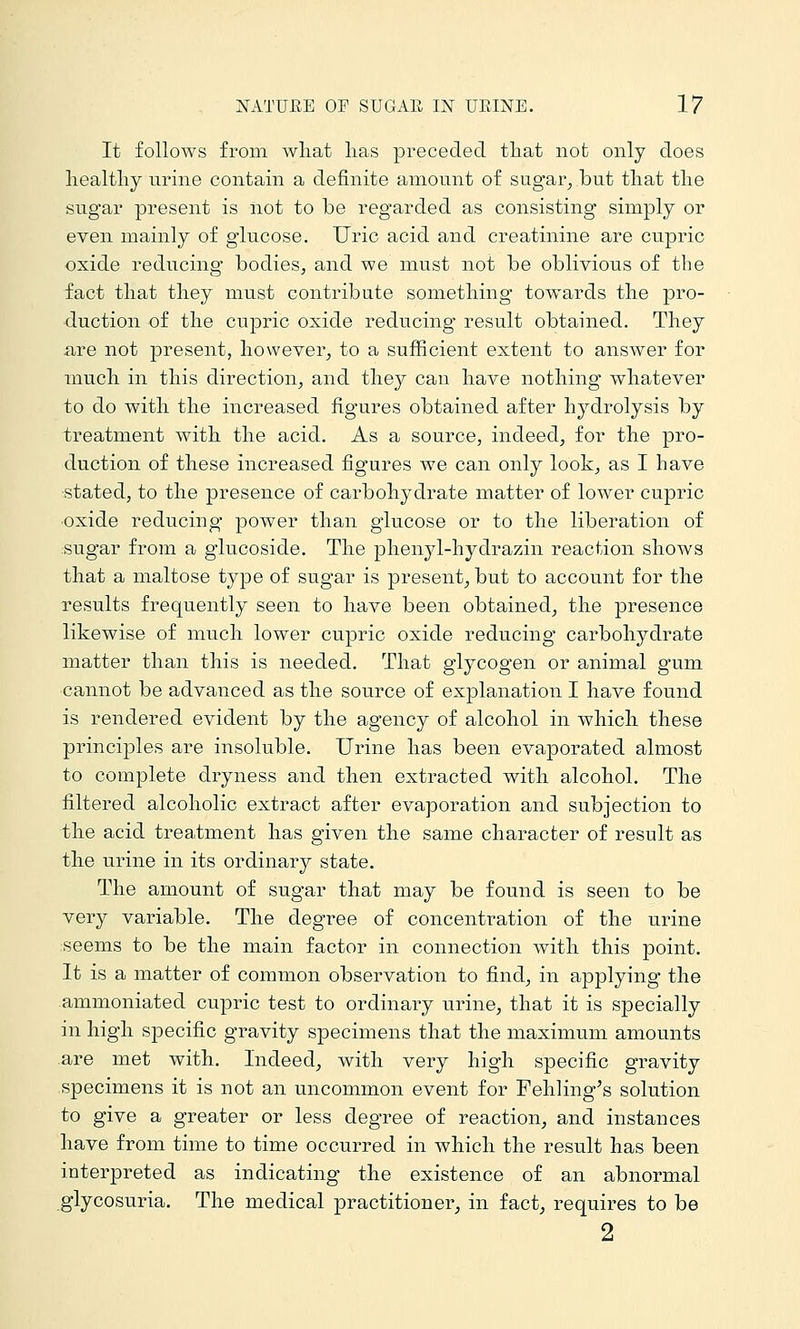 It folloAvs from wliat lias preceded tliat not only does healthy urine contain a definite amount of sugar^ but that the sugar present is not to be regarded as consisting simply or even mainly of glucose. Uric acid and creatinine are cupric oxide reducing bodies, and we must not be oblivious of the fact that they must contribute something towards the pro- duction of the cu]3ric oxide reducing result obtained. They are not present, however, to a sufficient extent to answer for much in this direction, and they can have nothing whatever to do with the increased figures obtained after hydrolysis by treatment with the acid. As a source, indeed, for the pro- duction of these increased figures we can only look, as I have stated, to the presence of carbohydrate matter of lower cupric oxide reducing power than glucose or to the liberation of sugar from a glucoside. The phenyl-hydrazin reaction shows that a maltose type of sugar is present, but to account for the results frequently seen to have been obtained, the presence likewise of much lower cupric oxide reducing carbohydrate matter than this is needed. That glycogen or animal gum cannot be advanced as the source of explanation I have found is rendered evident by the agency of alcohol in which these principles are insoluble. Urine has been evaporated almost to complete dryness and then extracted with alcohol. The filtered alcoholic extract after evaporation and subjection to the acid trea.tment has given the same character of result as the urine in its ordinary state. The amount of sugar that may be found is seen to be very variable. The degree of concentration of the urine seems to be the main factor in connection with this point. It is a matter of common observation to find, in applying the ammoniated cupric test to ordinary urine, that it is specially in high specific gravity specimens that the maximum amounts are met with. Indeed, with very high specific gravity specimens it is not an uncommon event for Fehling's solution to give a greater or less degree of reaction, and instances have from time to time occurred in which the result has been interpreted as indicating the existence of an abnormal glycosuria. The medical practitioner, in fact, requires to be 2