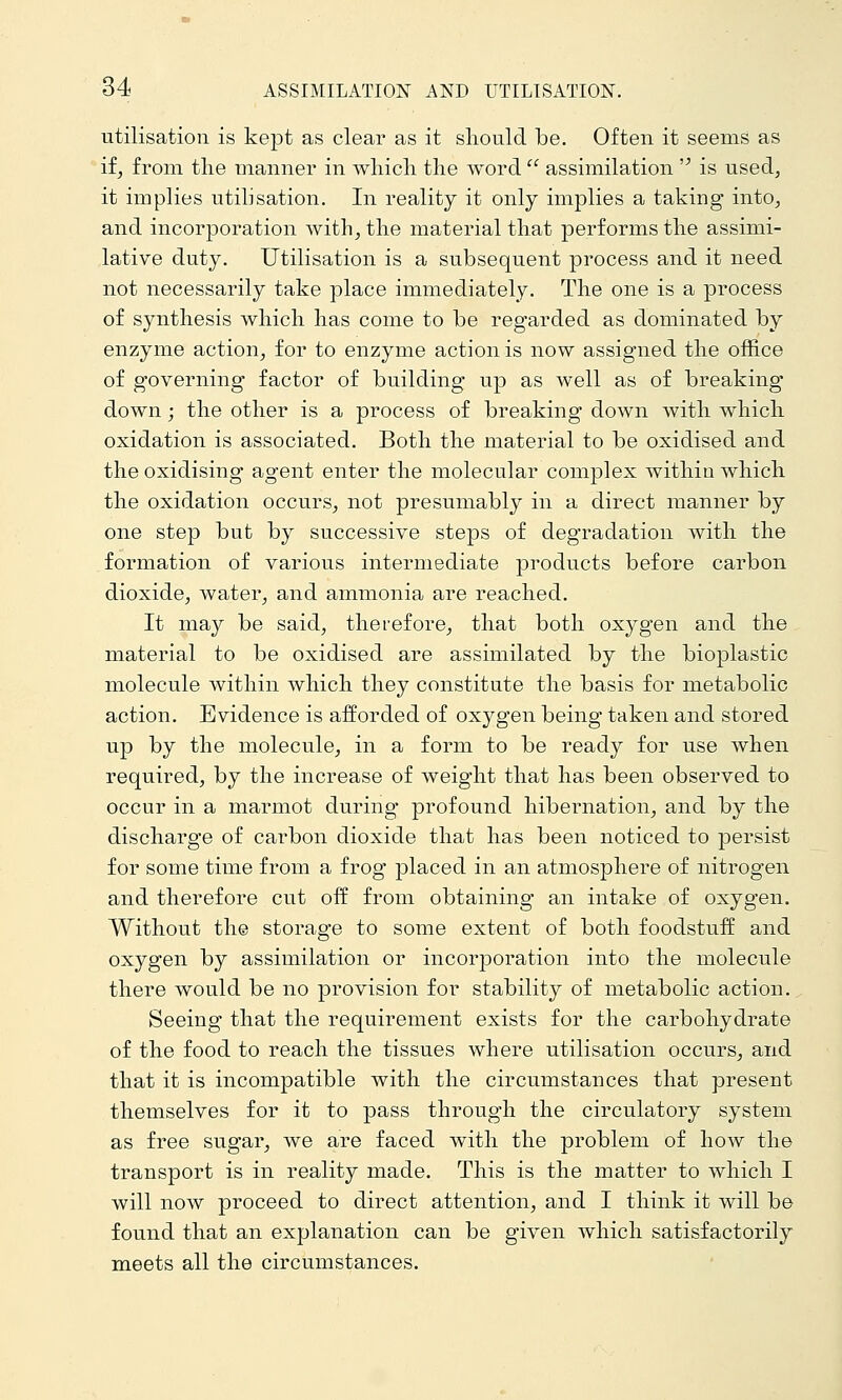 utilisation is kept as clear as it should be. Often it seems as if, from the manner in which the word  assimilation  is used, it implies utilisation. In reality it only implies a taking into, and incorporation with, the material that performs the assimi- lative duty. Utilisation is a subsequent process and it need not necessarily take place immediately. The one is a process of synthesis which has come to be regarded as dominated by enzyme action, for to enzyme action is now assigned the office of governing factor of building up as well as of breaking down; the other is a process of breaking down with which oxidation is associated. Both the material to be oxidised and the oxidising agent enter the molecular complex within which the oxidation occurs, not presumably in a direct manner by one step but by successive steps of degradation with the formation of various intermediate products before carbon dioxide, water, and ammonia are reached. It may be said, therefore, that both oxygen and the material to be oxidised are assimilated by the bioplastic molecule within which they constitute the basis for metabolic action. Evidence is aiforded of oxygen being taken and stored up by the molecule, in a form to be ready for use when required, by the increase of weight that has been observed to occur in a marmot during profound hibernation, and by the discharge of cai'bon dioxide that has been noticed to persist for some time from a frog placed in an atmosphere of nitrogen and therefore cut off from obtaining an intake of oxygen. Without the storage to some extent of both foodstuff and oxygen by assimilation or incorporation into the molecule there would be no provision for stability of metabolic action. Seeing that the requirement exists for the carbohydrate of the food to reach the tissues where utilisation occurs, and that it is incompatible with the circumstances that present themselves for it to pass through the circulatory system as free sugar, we are faced with the problem of how the transport is in reality made. This is the matter to which I will now proceed to direct attention, and I think it will be found that an explanation can be given which satisfactorily meets all the circumstances.