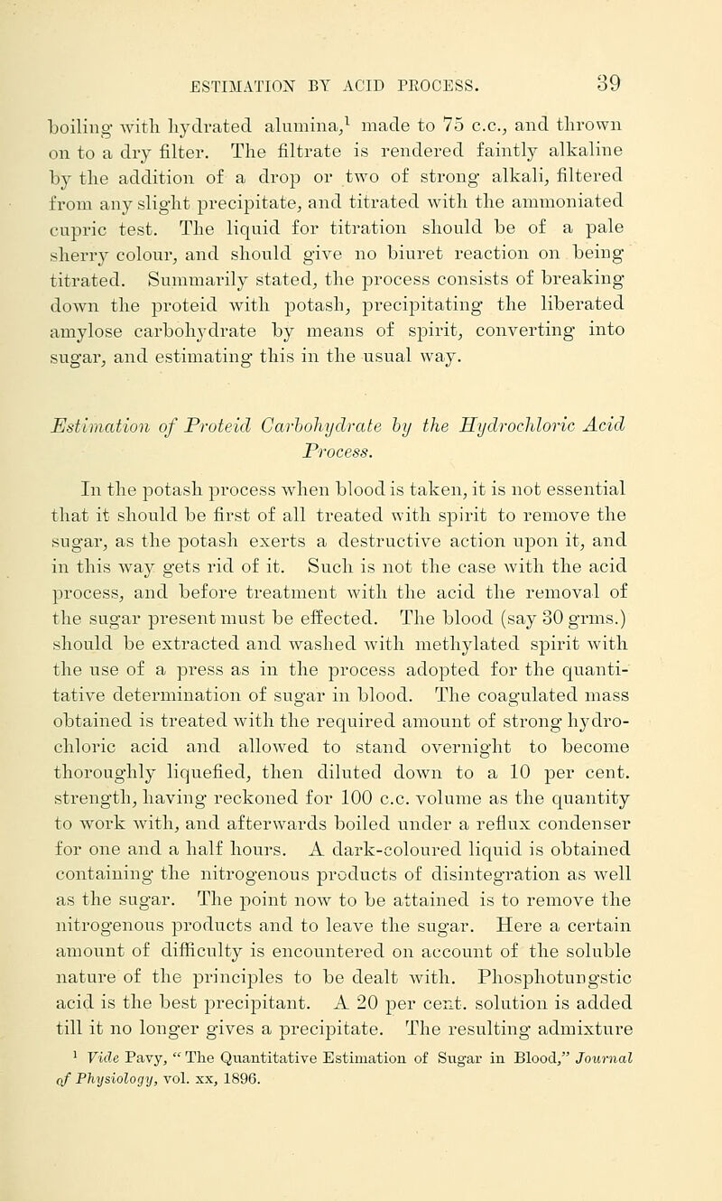 boiling with liydrated alumina/ made to 75 c.c, and thrown on to a dry filter. The filtrate is rendered faintly alkaline by the addition of a drop or two of strong alkali^ filtered from any slight precipitate, and titrated with the ammoniated cupric test. The liquid for titration should be of a pale sherry colour, and should give no biuret reaction on beiug titrated. Summarily stated, the process consists of breaking- down the proteid with potash, precipitating the liberated aniylose carbohydrate by means of spirit, converting into sugar, and estimating this in the usual way. Estimation of Proteid GarhoJiydrate hy the Hydrochloric Acid Process. In the potash process when blood is taken, it is not essential that it should be first of all treated with spirit to remove the sugar, as the potash exerts a destructive action upon it, and in this way gets rid of it. Such is not the case with the acid process, and before treatment with the acid the removal of the sugar present must be effected. The blood (say 30 grms.) should be extracted and washed with methylated spirit with the use of a press as in the process adopted for the quanti- tative determination of sugar in blood. The coagulated mass obtained is treated with the required amount of strong hydro- chloric acid and allowed to stand overnight to become thoroughly liquefied, then diluted down to a 10 per cent, strength, having reckoned for 100 c.c. volume as the quantity to woik with, and afterwards boiled under a reflux condenser for one and a half hours. A dark-coloured liquid is obtained containing the nitrogenous products of disintegration as well as the sugar. The point now to be attained is to remove the nitrogenous products and to leave the sugar. Here a certain amount of difficulty is encountered on account of the soluble nature of the principles to be dealt with. Phosphotungstic acid is the best precipitant. A 20 per cent, solution is added till it no longer gives a precipitate. The resulting admixture 1 Vide Pavy,  Tlie Quantitative Estimation of Sugar in Blood, Journal of Plixjsiology, vol. xx, 1896.