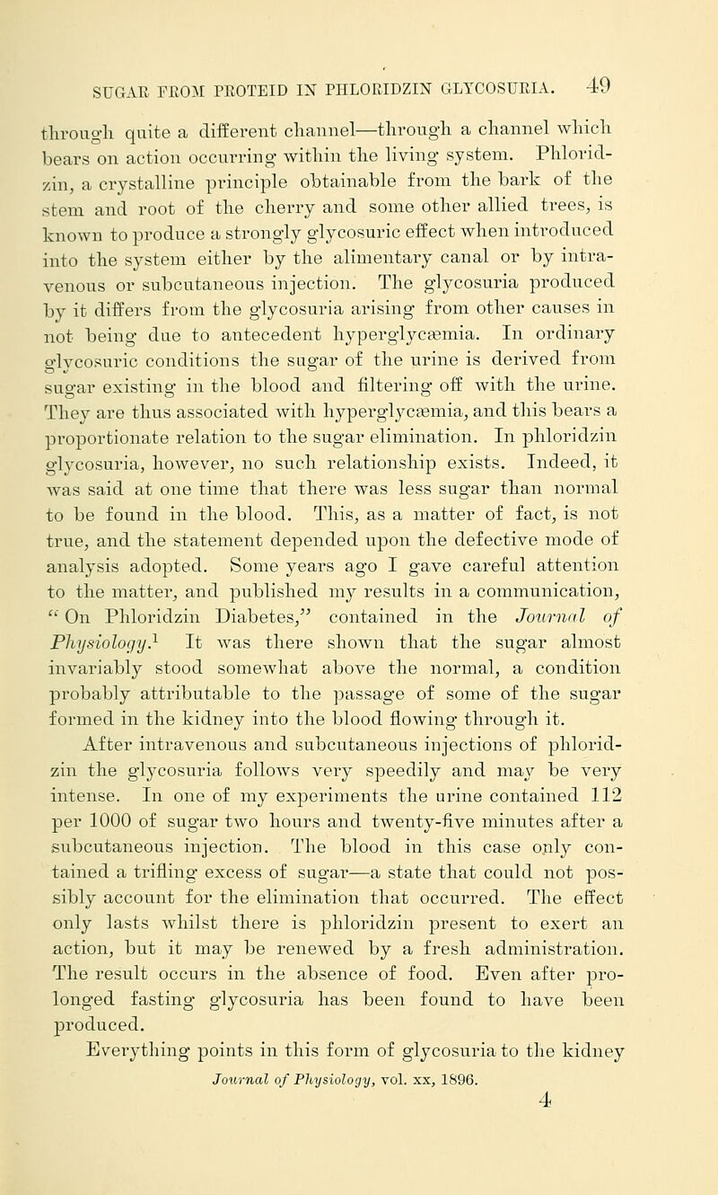tliroug-li quite a different channel—tlirough a channel which bears on action occurring within the living system. Phlorid- zin, a crystalline principle obtainable from the bark of the stem and root of the cherry and some other allied trees, is known to produce a strongly glycosuric effect when introduced into the system either by the alimentary canal or by intra- venous or subcutaneous injection. The glycosuria produced by it differs from the glycosuria arising from other causes in not being due to antecedent hyperglycasmia. In ordinary glycosui'ic conditions the sugar of the urine is derived from sugar existing in the blood and filtering off with the urine. They are thus associated with hyperglycjemia, and this bears a proportionate relation to the sugar elimination. In phloridzin glycosuria, however, no such relationship exists. Indeed, it was said at one time that there was less sugar than normal to be found in the blood. This, as a matter of fact, is not true, and the statement depended upon the defective mode of analysis adopted. Some years ago I gave careful attention to the matter, and published my results in a communication, ' On Phloridzin Diabetes, contained in the Journal of Physiology} It was there shown that the sugar almost invariably stood somewhat above the normal, a condition probably attributable to the passage of some of the sugar formed in the kidney into the blood flowing through it. After intravenous and subcutaneous injections of phlorid- zin the glycosuria follows very speedily and may be very intense. In one of my experiments the urine contained 112 per 1000 of sugar two hours and twenty-five minutes after a subcutaneous injection. The blood in this case only con- tained a trifling excess of sugar—a state that could not pos- sibly account for the elimination that occurred. The effect only lasts Avhilst there is phloridzin present to exert an action, but it may be renewed by a fresh administration. The result occurs in the absence of food. Even after pro- longed fasting glycosuria has been found to have been produced. Eveiything points in this form of glycosuria to the kidney Journal of Physiology, vol. xx, 1S96. 4