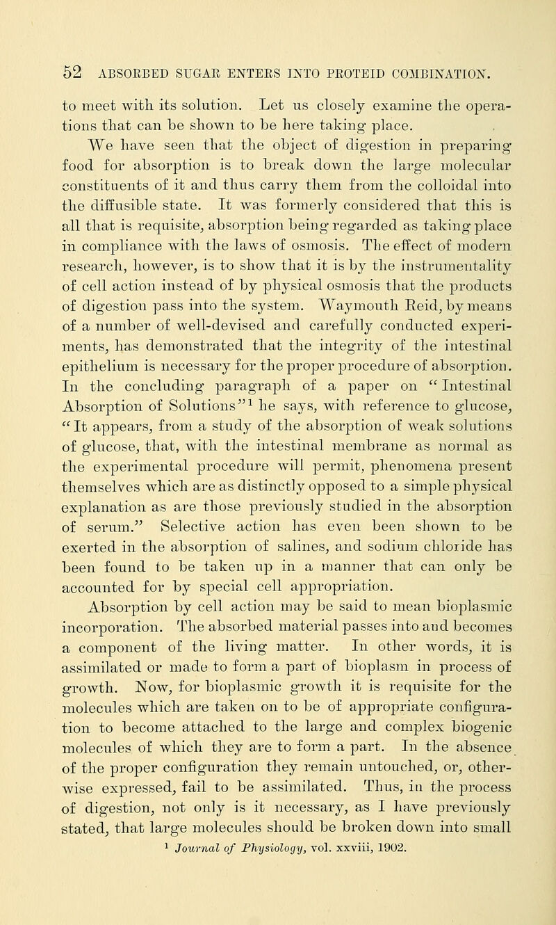 to meet with its solution. Let us closely examine the opera- tions that can be shown to be here taking place. We have seen that the object of digestion in preparing food for absorption is to break down the large molecular constituents of it and thus carry them from the colloidal into the diffusible state. It was formerly considered that this is all that is requisite^ absorption being regarded as taking place in compliance with the laws of osmosis. The effect of modern research, however, is to show that it is by the instrumentality of cell action instead of by physical osmosis that the products of digestion pass into the system. Waymouth Reid, by means of a number of well-devised and carefully conducted experi- ments, has demonstrated that the integrity of the intestinal epithelium is necessary for the proper procedure of absorption. In the concluding paragraph of a paper on  Intestinal Absorption of Solutions^'^ he says, with reference to glucose, ^^It appears, from a study of the absorption of weak solutions of glucose, that, with the intestinal membrane as normal as the experimental procedure will permit, phenomena present themselves which are as distinctly opposed to a simple physical explanation as are those previously studied in the absorption of serum. Selective action has even been shown to be exerted in the absorption of salines, and sodium chloride has been found to be taken up in a manner that can only be accounted for by special cell appropriation. Absorption by cell action may be said to mean bioplasmic incorporation. The absorbed material passes into and becomes a component of the living matter. In other words, it is assimilated or made to form a part of bioplasm in process of growth. Now, for bioplasmic growth it is requisite for the molecules which are taken on to be of appropriate configura- tion to become attached to the large and complex biog*enic molecules of which they are to form a part. In the absence of the proper configuration they remain untouched, or, other- wise expressed, fail to be assimilated. Thus, in the process of digestion, not only is it necessary, as I have previously stated, that large molecules should be broken down into small ^ Journal of Physiologij, vol. xxviii, 1902.