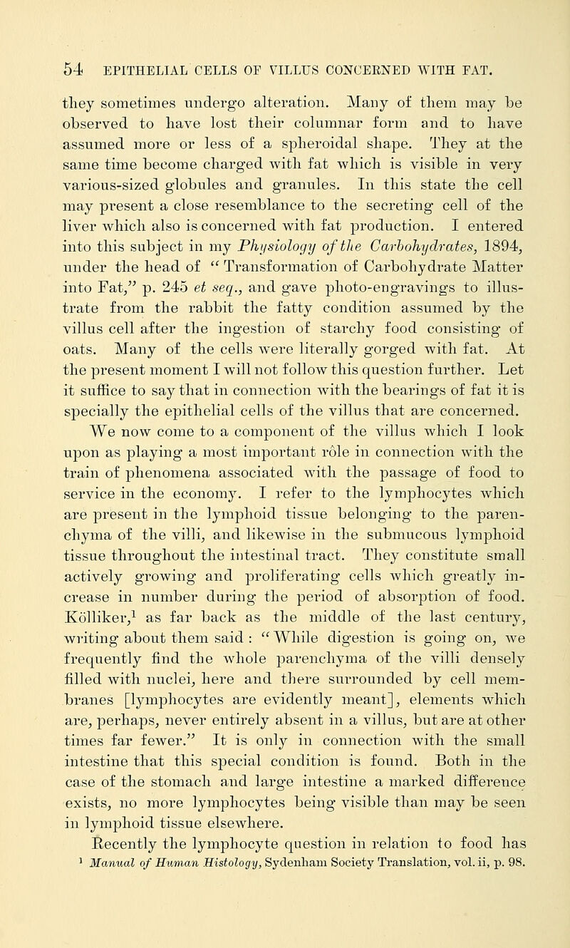 tliey sometimes undergo alteration. Many of them may be observed to have lost their columnar form and to have assumed more or less of a spheroidal shape. They at the same time become charged with fat which is visible in very various-sized globules and granules. In this state the cell may present a close resemblance to the secreting cell of the liver which also is concerned with fat production. I entered into this subject in my Physiology of the Carbohydrates, 1894, under the head of  Transformation of Carbohydrate Matter into Fat/' p. 245 et seq., and gave photo-engravings to illus- trate from the rabbit the fatty condition assumed by the villus cell after the ingestion of starchy food consisting of oats. Many of the cells were literally gorged with fat. At the present moment I will not follow this question further. Let it suffice to say that in connection with the bearings of fat it is specially the epithelial cells of the villus that are concerned. We now come to a component of the villus which I look upon as playing a most important role in connection with the train of phenomena associated with the passage of food to service in the economy. I refer to the lymphocytes which are present in the lymphoid tissue belonging to the paren- chyma of the villi, and likewise in the submucous lymphoid tissue throughout the intestinal tract. They constitute small actively growing and proliferating cells Avhich greatly in- crease in number during the period of absorption of food. Kolliker/ as far back as the middle of the last century, writing about them said : While digestion is going on, we frequently find the whole parenchyma of the villi densely filled with nuclei, here and there surrounded by cell mem- branes [lymphocytes are evidently meant], elements which are, perhaps, never entirely absent in a villus, but are at other times far fewer. It is only in connection with the small intestine that this special condition is found. Both in the case of the stomach and large intestine a marked diiference exists, no more lymphocytes being visible than may be seen in lymphoid tissue elsewhere. Recently the lymphocyte question in relation to food has ^ Manual of Human Histology, Sydenham Society Translation^ vol. ii, p. 98.