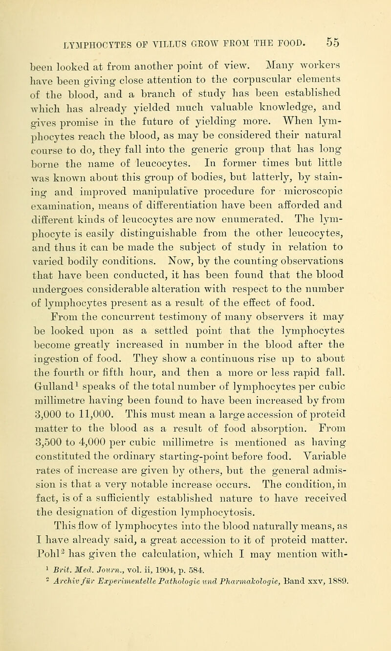 been looked at from another point of view. Many workers have been giving dose attention to the corpuscular elements of the blood, and a branch of study has been established which has already yielded much valuable knowledge, and gives promise in the future of yielding more. When lym- phocytes reach the blood, as may be considered their natural course to do, they fall into the generic group that has long- borne the name of leucocytes. In former times but little was known about this group of bodies, but latterly, by stain- ing and improved manipulative procedure for microscopic examination, means of diiferentiation have been afforded and different kinds of leucocytes are now enumerated. The lym- phocyte is easily distinguishable from the other leucocytes, and thus it can be made the subject of study in relation to varied bodily conditions. Now, by the counting observations that have been conducted, it has been found that the blood undergoes considerable alteration with respect to the number of lymphocytes present as a result of the effect of food. From the concurrent testimony of many observers it may be looked upon as a settled point that the lymphocytes become greatly increased in number in the blood after the ingestion of food. They show a continuous rise up to about the fourth or fifth hour, and then a more or less rapid fall. Grulland^ speaks of the total number of lymphocytes per cubic millimetre having been found to have been increased by from 3,000 to 11,000. This must mean a lai-ge accession of proteid matter to the blood as a result of food absorption. From 3,500 to 4,000 per cubic millimetre is mentioned as having constituted the ordinary starting-point before food. Variable rates of increase are given by others, but the general admis- sion is that a very notable increase occurs. The condition, in fact, is of a sufficiently established nature to have received the designation of digestion lymphocytosis. This flow of lymphocytes into the blood naturally means, as I have already said, a great accession to it of proteid matter. PohP has given the calculation, which I may mention with- 1 Brit. Med. Journ., voL ii, 1904, p. 584. - Archivfiir Experimentelle Fathologie und Pharmakologie, Band xxv, 1889.