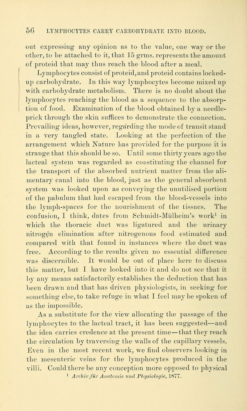 out expressing any opinion as to the value^ one way or the other, to be attached to it, that 15 grms. represents the amount of proteid that may thus reach the blood after a meal. Lymphocytes consist of proteid, and proteid contains locked- np carbohydrate. In this way lymphocytes become mixed up with carbohydrate metabolism. There is no doubt about the lymphocytes reachiug the blood as a sequence to the absorp- tion of food. Examination of the blood obtained by a needle- prick through the skin suffices to demonstrate the connection. Prevailing ideas, hoAvever, regarding the mode of transit stand in a very tangled state. Looking at the perfection of the arrangement which Nature has provided for the purpose it is strange that this should be so. Until some thirty years ago the lacteal system was regarded as constituting the channel for the transport of the absorbed nutrient matter from the ali- mentary canal into the blood, just as the general absorbent system was looked upon as conveying the unutilised portion of the |)abulum that had escaped from the blood-vessels into the lymph-spaces for the nourishment of the tissues. The confusion, I think, dates from Schmidt-Miilheim's work-^ in which the thoracic duct was ligatured and the urinary nitrogen elimination after nitrogenous food estimated and compared with that found in instances where the duct was free. According to the results given no essential difference was discernible. It would be out of place here to discuss this matter, but I have looked into it and do not see that it by any means satisfactorily establishes the deduction that has been drawn and that has driven physiologists, in seeking for something else, to take refuge in what I feel may be spoken of as the impossible. As a substitute for the view allocating the passage of the lymphocytes to the lacteal tract, it has been suggested—and the idea carries credence at the present time—that they reach the circulation by traversing the walls of the capillary vessels. Even in the most recent work, we find observers looking in the mesenteric veins for the lymphocytes produced in the villi. Could there be any conception more opposed to physical ^ Archiv fiir Anatomie unci Physiologie, 1877.