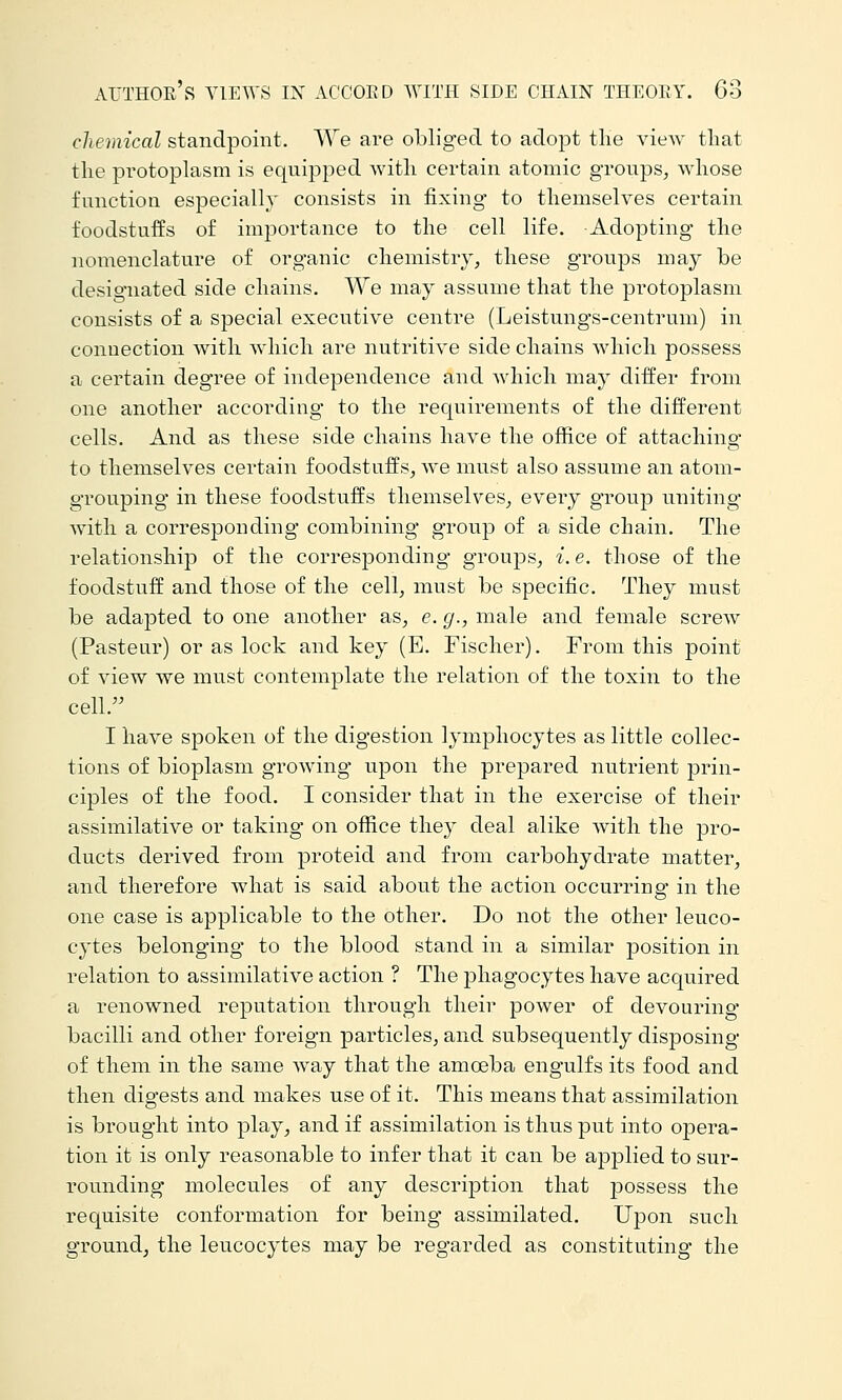 chemical standpoint. AVe are obliged to adopt the view tliat the protoplasm is equipped with certain atomic groups, Avhose function especially consists in fixing- to themselves certain foodstuffs of imj)ortance to the cell life. Adopting the nomenclature of organic chemistry, these groups may be designated side chains. We may assume that the protoplasm consists of a special executive centre (Leistungs-centrum) in connection with Avhich are nutritive side chains which possess a certain degree of independence and which may differ from one another according to the requirements of the different cells. And as these side chains have the office of attaching to themselves certain foodstuffs, we must also assume an atoin- grouping in these foodstuffs themselves, every group uniting with a corresponding combining group of a side chain. The relationship of the corresponding groups, i.e. those of the foodstuff and those of the cell, must be specific. They must be adapted to one another as, e. g., male and female screw (Pasteur) or as lock and key (E. Fischer). From this point of view we must contemplate the relation of the toxin to the cell. I have spoken of the digestion lymphocytes as little collec- tions of bioplasm growing upon the prepared nutrient prin- ciples of the food. I consider that in the exercise of their assimilative or taking on office they deal alike with the pro- ducts derived from proteid and from carbohydrate matter, and therefore what is said about the action occurring* in the one case is applicable to the other. Do not the other leuco- cytes belonging to the blood stand in a similar position in relation to assimilative action ? The phagocytes have acquired a renowned reputation through their power of devouring bacilli and other foreign particles, and subsequently disposing of them in the same way that the amoeba engulfs its food and then digests and makes use of it. This means that assimilation is brought into play, and if assimilation is thus put into opera- tion it is only reasonable to infer that it can be applied to sur- rounding molecules of any description that jDossess the requisite conformation for being assimilated. Upon such ground, the leucocytes may be regarded as constituting the