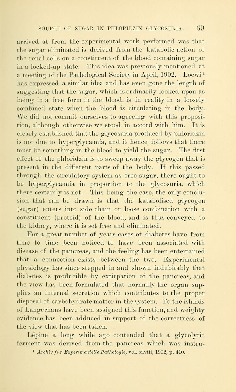 arrived at from the expeinmeiital work performed was that the suo-ar eliminated is derived from the katabolic action of the renal cells on a constituent of the blood containing sugar in a locked-up state. This idea was previously mentioned at a meeting of the Pathological Society in April, 1902. Loewi^ has expressed a similar idea and has even gone the length of suggesting that the sugar, which is ordinarily looked upon as being in a free form in the blood, is in reality in a loosely combined state when the blood is circulating in the body. We did not commit ourselves to agreeing with this proposi- tion, although otherwise we stood in accord with him. It is clearly established that the glycosuria produced by phloridzin is not due to hyperglycsemia, and it hence follows that there must be something in the blood to yield the sugar. The first effect of the phloridzin is to sweep away the glycogen thct is present in the different parts of the body. If this passed through the circulatory system as free sugar, there ought to be hyperglycsemia in proportion to the glycosuria, which there certainly is not. This being the case, the only conclu- sion that can be drawn is that the katabolised glycogen (sugar) enters into side chain or loose combination with a constituent (proteid) of the blood, and is thus conveyed to the kidney, where it is set free and eliminated. For a great number of years cases of diabetes have from time to time been noticed to have been associated with disease of the pancreas, and the feeling has been entertained that a connection exists between the two. Experimental physiology has since stepped in and shown indubitably that diabetes is producible by extirpation of the pancreas, and the view has been formulated that normally the organ sup- plies an inteimal secretion which contributes to the proper disposal of carboh3^drate matter in the system. To the islands of Langerhans have been assigned this function, and weight}^ evidence has been adduced in support of the correctness of the view that has been taken. Lepine a long while ago contended that a glycolytic ferment Avas derived from the pancreas which was instru- ' Archivftir Experimentelle Pathologie, vol. xlviiij 1902, p. 410.