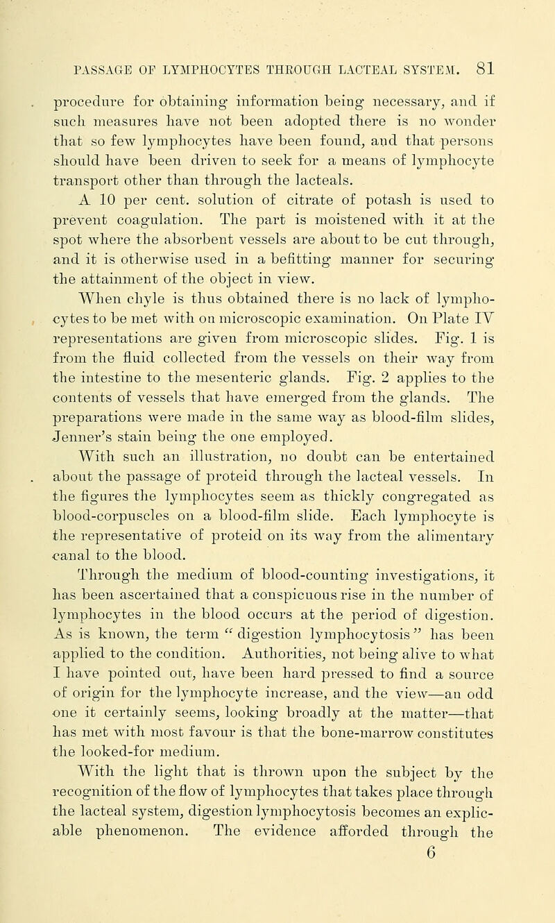 procedure for obtaining information being necessary, and if such measures liave not been adopted tliere is no wonder that so few lymphocytes have been found, and that persons should have been driven to seek for a means of lymphocyte transport other than through the lacteals, A 10 per cent, solution of citrate of potash is used to prevent coagulation. The part is moistened with it at the spot where the absorbent vessels are about to be cut through, and it is otherwise used in a befitting manner for securing the attainment of the object in view. When chyle is thus obtained there is no lack of lympho- cytes to be met Avith on microscopic examination. On Plate IV representations are given from microscopic slides. Fig. 1 is from the fluid collected from the vessels on their way from the intestine to the mesenteric glands. Fig. 2 applies to the contents of vessels that have emerged from the glands. The preparations were made in the same way as blood-film slides, Jenner's stain being the one employed. With such an illustration, no doubt can be entertained about the passage of proteid through the lacteal vessels. In the figures the lymphocytes seem as thickly congregated as blood-corpuscles on a blood-film slide. Each lymphocyte is the representative of proteid on its way from the alimentary canal to the blood. Through the medium of blood-counting investigations, it has been ascertained that a conspicuous rise in the number of lymphocytes in the blood occurs at the period of digestion. As is known, the term digestion lymphocytosis has been applied to the condition. Authorities, not being alive to what I have pointed out, have been hard pressed to find a source of oi'igin for the lymphocyte increase, and the view—an odd one it certainly seems, looking broadly at the matter—that has met with most favour is that the bone-marrow constitutes the looked-for medium. With the light that is thrown upon the subject by the recognition of the flow of lymphocytes that takes place through the lacteal system, digestion lymphocytosis becomes an explic- able phenomenon. The evidence afforded through the 6