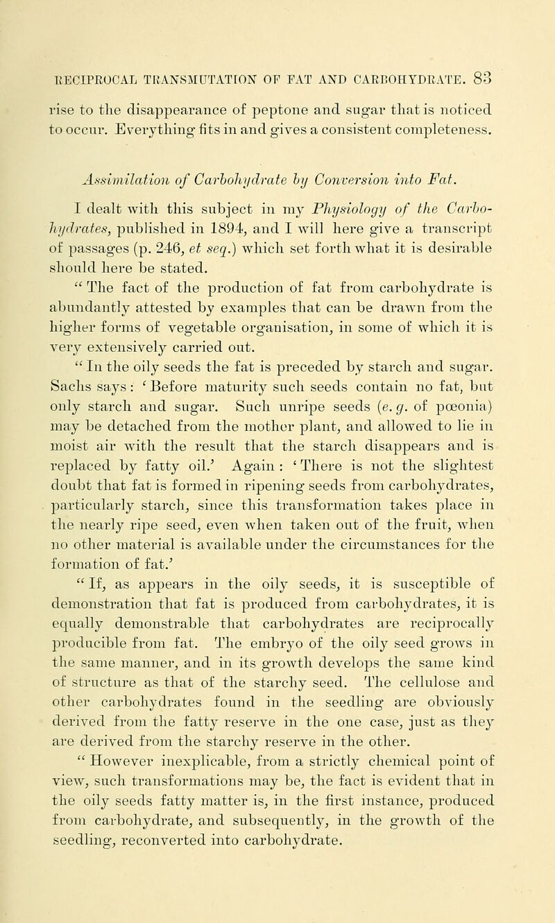 rise to the disappearance of peptone and sugar that is noticed to occur. Everything fits in and gives a consistent completeness. Assimilation of Carhohydrate hy Conversion into Fat. I dealt with this subject in my Physiology of the Carho- hydrates, published in 1894^ and I will here give a transcript of passages (p. 246, et seq.) which set forth what it is desirable should here be stated.  The fact of the production of fat from carbohydrate is abundantly attested by examples that can be drawn from the higher forms of vegetable organisation, in some of which it is very extensively carried out.  In the oily seeds the fat is preceded by starch and sugar. Sachs says: 'Before maturity such seeds contain no fat, but only starch and sugar. Such unripe seeds (e. g. of poeonia) may be detached from the mother plant, and allowed to lie in moist air with the result that the starch disappears and is replaced by fatty oil.' Again : ' There is not the slightest doubt that fat is formed in ripening seeds from carbohydrates, particularly starch, since this transformation takes place in the nearly ripe seed, even when taken out of the fruit, when no other material is available under the circumstances for the formation of fat.'  If, as appears in the oily seeds, it is susceptible of demonstration that fat is produced from carbohydrates, it is equally demonstrable that carbohydrates are reciprocally producible from fat. The embryo of the oily seed grows in the same manner, and in its growth develops the same kind of structure as that of the starchy seed. The cellulose and other carbohydrates found in the seedling are obviously derived from the fatty reserve in the one case, just as they are derived from the starchy reserve in the other.  However inexplicable, from a strictly chemical point of view, such transformations may be, the fact is evident that in the oily seeds fatty matter is, in the first instance, produced from carbohydrate, and subsequently, in the growth of the seedling, reconverted into carbohydrate.