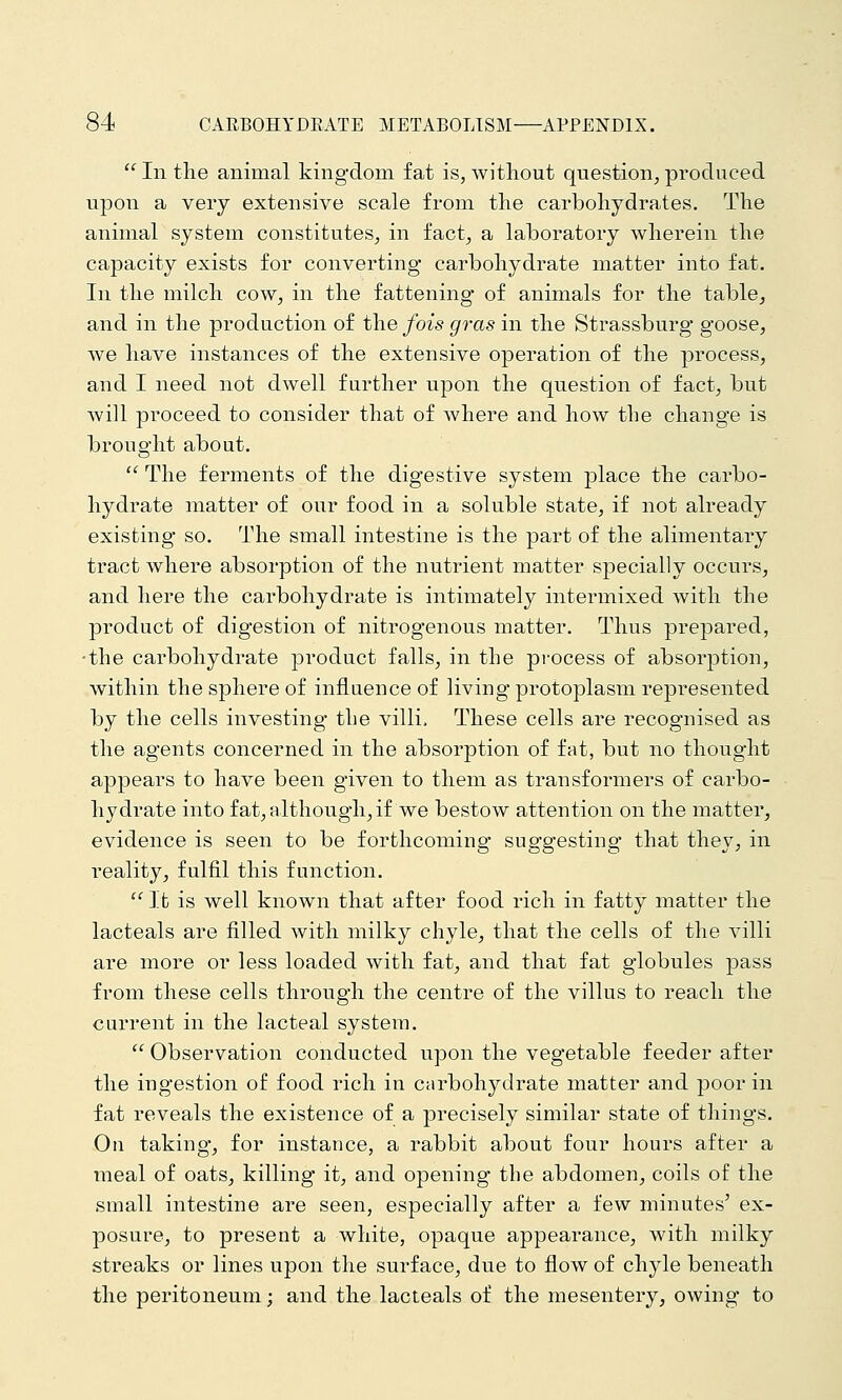  In the animal kingdom fat is, without question^ produced upon a very extensive scale from the carbohydrates. The animal system constitutes, in fact, a laboratory wherein the capacity exists for converting carbohydrate matter into fat. In the milch cow, in the fattening of animals for the table, and in the production of the fois gras in the Strassburg goose, we have instances of the extensive operation of the process, and I need not dwell further upon the question of fact, but will proceed to consider that of where and how the change is brought about.  The ferments of the digestive system place the carbo- hydrate matter of our food in a soluble state, if not already existing so. The small intestine is the part of the alimentary tract where absorption of the nutrient matter specially occurs, and here the carbohydrate is intimately intermixed with the product of digestion of nitrogenous matter. Thus prepared, •the carbohydrate product falls, in the pi-ocess of absorption, within the sphere of influence of living protoplasm represented by the cells investing the villi. These cells are recognised as the agents concerned in the absorption of f^t, but no thought appears to have been given to them as transformers of carbo- hydrate into fat, although, if we bestow attention on the matter, evidence is seen to be forthcoming- suggesting that they, in reality, fulfil this function.  It is well known that after food rich in fatty matter the lacteals are filled with milky chyle, that the cells of the villi are more or less loaded with fat, and that fat globules pass from these cells through the centre of the villus to reach the current in the lacteal system.  Observation conducted upon the vegetable feeder after the ingestion of food rich in carbohydrate matter and poor in fat reveals the existence of a precisely similar state of things. On taking, for instance, a rabbit about four hours after a meal of oats, killing it, and opening the abdomen, coils of the small intestine are seen, especially after a few minutes' ex- posure, to present a white, opaque appearance, with milky streaks or lines upon the surface, due to flow of chyle beneath the peritoneum; and the lacteals of the mesentery, owing to